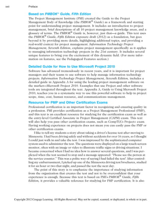 Based on PMBOK® Guide, Fifth Edition
The Project Management Institute (PMI) created the Guide to the Project
Management Body of Knowledge (the PMBOK®
Guide) as a framework and starting
point for understanding project management. It includes an introduction to project
management, brief descriptions of all 10 project management knowledge areas, and a
glossary of terms. The PMBOK®
Guide is, however, just that—a guide. This text uses
the PMBOK®
Guide, Fifth Edition exposure draft (2012) as a foundation, but goes
beyond it by providing more details, highlighting additional topics, and providing a
real-world context for project management. Information Technology Project
Management, Seventh Edition, explains project management specifically as it applies
to managing information technology projects in the 21st century. It includes several
unique features to bring you the excitement of this dynamic field. (For more infor-
mation on features, see the Pedagogical Features section.)
Detailed Guide for How to Use Microsoft Project 2010
Software has advanced tremendously in recent years, and it is important for project
managers and their teams to use software to help manage information technology
projects. Information Technology Project Management, Seventh Edition, includes a
detailed guide in Appendix A for using the leading project management software on
the market—Microsoft Project 2010. Examples that use Project and other software
tools are integrated throughout the text. Appendix A, Guide to Using Microsoft Project
2010, teaches you in a systematic way to use this powerful software to help in project
scope, time, cost, human resource, and communications management.
Resource for PMP and Other Certification Exams
Professional certification is an important factor in recognizing and ensuring quality in
a profession. PMI provides certification as a Project Management Professional (PMP),
and this text is an excellent resource for studying for the certification exam as well as
the entry-level Certified Associate in Project Management (CAPM) exam. This text
will also help you pass other certification exams, such as CompTIA’s Project+ exam.
Having working experience on projects does not mean you can easily pass the PMP or
other certification exams.
I like to tell my students a story about taking a driver’s license test after moving to
Minnesota. I had been driving safely and without accidents for over 16 years, so I thought
I could just walk in and take the test. I was impressed by the sophisticated computer
system used to administer the test. The questions were displayed on a large touch-screen
monitor, often with an image or video to illustrate traffic signs or driving situations. I
became concerned when I had no idea how to answer several questions, and I was per-
plexed when the test seemed to stop and a message appeared: “Please see the person at
the service counter.” This was a polite way of saying I had failed the test! After control-
ling my embarrassment, I picked up one of the Minnesota driving test brochures, studied
it for an hour or two that night, and passed the test the next day.
The point of this story is to emphasize the importance of studying information
from the organization that creates the test and not to be overconfident that your
experience is enough. Because this text is based on PMI’s PMBOK®
Guide, Fifth
Edition, it provides a valuable reference for studying for PMP certification. It is also
xxii Preface
Copyright 2012 Cengage Learning. All Rights Reserved. May not be copied, scanned, or duplicated, in whole or in part.
 