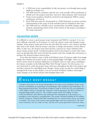 • A WBS item is the responsibility of only one person, even though many people
might be working on it.
• The WBS must be consistent with the way work actually will be performed; it
should serve the project team first, and serve other purposes only if practical.
• Project team members should be involved in developing the WBS to ensure
consistency and buy-in.
• Each WBS item must be documented in a WBS dictionary to ensure accurate
understanding of the scope of work included and not included in that item.
• The WBS must be a flexible tool to accommodate inevitable changes while
properly maintaining control of the work content in the project according to
the scope statement.6
VALIDATING SCOPE
It is difficult to create a good project scope statement and WBS for a project. It is even
more difficult, especially on IT projects, to verify the project scope and minimize scope
changes. Some project teams know from the start that the scope is very unclear and that
they must work closely with the project customer to design and produce various deliver-
ables. In this case, the project team must develop a process for scope validation that
meets unique project needs. Careful procedures must be developed to ensure that custo-
mers are getting what they want and that the project team has enough time and money to
produce the desired products and services.
Even when the project scope is fairly well defined, many IT projects suffer from scope
creep—the tendency for project scope to keep getting bigger and bigger. There are many
horror stories about IT projects failing due to problems such as scope creep, including a
few classic examples in the following What Went Wrong? feature. For this reason, it is
very important to verify the project scope with users throughout the life of the project and
develop a process for controlling scope changes. Scope creep can also be a good thing, if
managed well. Later in this chapter, you can see how Northwest Airlines encouraged
scope changes on its ResNet project and managed them well.
W H A T W E N T W R O N G ?
A project scope that is too broad and grandiose can cause severe problems. Scope creep
and an overemphasis on technology for technology’s sake resulted in the bankruptcy of a
large pharmaceutical firm, Texas-based FoxMeyer Drug. In 1994, the CIO was pushing for
a $65 million system to manage the company’s critical operations. He did not believe in
keeping things simple, however. The company spent nearly $10 million on state-
of-the-art hardware and software and contracted the management of the project to a
prestigious (and expensive) consulting firm. The project included building an $18 million
robotic warehouse, which looked like something out of a science fiction movie, according
to insiders. The scope of the project kept getting bigger and more impractical. The elab-
orate warehouse was not ready on time, and the new system generated erroneous orders
continued
208
Chapter 5
Copyright 2012 Cengage Learning. All Rights Reserved. May not be copied, scanned, or duplicated, in whole or in part.
 