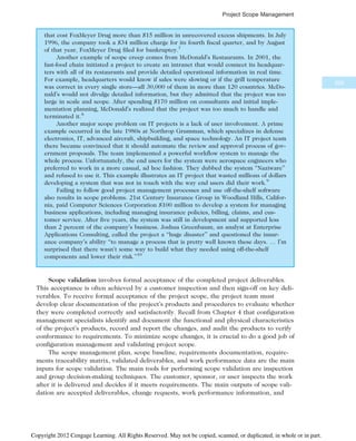 that cost FoxMeyer Drug more than $15 million in unrecovered excess shipments. In July
1996, the company took a $34 million charge for its fourth fiscal quarter, and by August
of that year, FoxMeyer Drug filed for bankruptcy.7
Another example of scope creep comes from McDonald’s Restaurants. In 2001, the
fast-food chain initiated a project to create an intranet that would connect its headquar-
ters with all of its restaurants and provide detailed operational information in real time.
For example, headquarters would know if sales were slowing or if the grill temperature
was correct in every single store—all 30,000 of them in more than 120 countries. McDo-
nald’s would not divulge detailed information, but they admitted that the project was too
large in scale and scope. After spending $170 million on consultants and initial imple-
mentation planning, McDonald’s realized that the project was too much to handle and
terminated it.8
Another major scope problem on IT projects is a lack of user involvement. A prime
example occurred in the late 1980s at Northrop Grumman, which specializes in defense
electronics, IT, advanced aircraft, shipbuilding, and space technology. An IT project team
there became convinced that it should automate the review and approval process of gov-
ernment proposals. The team implemented a powerful workflow system to manage the
whole process. Unfortunately, the end users for the system were aerospace engineers who
preferred to work in a more casual, ad hoc fashion. They dubbed the system “Naziware”
and refused to use it. This example illustrates an IT project that wasted millions of dollars
developing a system that was not in touch with the way end users did their work.9
Failing to follow good project management processes and use off-the-shelf software
also results in scope problems. 21st Century Insurance Group in Woodland Hills, Califor-
nia, paid Computer Sciences Corporation $100 million to develop a system for managing
business applications, including managing insurance policies, billing, claims, and cus-
tomer service. After five years, the system was still in development and supported less
than 2 percent of the company’s business. Joshua Greenbaum, an analyst at Enterprise
Applications Consulting, called the project a “huge disaster” and questioned the insur-
ance company’s ability “to manage a process that is pretty well known these days. … I’m
surprised that there wasn’t some way to build what they needed using off-the-shelf
components and lower their risk.”10
Scope validation involves formal acceptance of the completed project deliverables.
This acceptance is often achieved by a customer inspection and then sign-off on key deli-
verables. To receive formal acceptance of the project scope, the project team must
develop clear documentation of the project’s products and procedures to evaluate whether
they were completed correctly and satisfactorily. Recall from Chapter 4 that configuration
management specialists identify and document the functional and physical characteristics
of the project’s products, record and report the changes, and audit the products to verify
conformance to requirements. To minimize scope changes, it is crucial to do a good job of
configuration management and validating project scope.
The scope management plan, scope baseline, requirements documentation, require-
ments traceability matrix, validated deliverables, and work performance data are the main
inputs for scope validation. The main tools for performing scope validation are inspection
and group decision-making techniques. The customer, sponsor, or user inspects the work
after it is delivered and decides if it meets requirements. The main outputs of scope vali-
dation are accepted deliverables, change requests, work performance information, and
209
Project Scope Management
Copyright 2012 Cengage Learning. All Rights Reserved. May not be copied, scanned, or duplicated, in whole or in part.
 