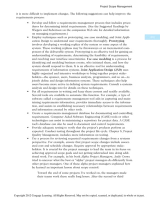 it is more difficult to implement changes. The following suggestions can help improve the
requirements process:
• Develop and follow a requirements management process that includes proce-
dures for determining initial requirements. (See the Suggested Readings by
Wiegers and Robertson on the companion Web site for detailed information
on managing requirements.)
• Employ techniques such as prototyping, use case modeling, and Joint Appli-
cation Design to understand user requirements thoroughly. Prototyping
involves developing a working replica of the system or some aspect of the
system. These working replicas may be throwaways or an incremental com-
ponent of the deliverable system. Prototyping is an effective tool for gaining an
understanding of requirements, determining the feasibility of requirements,
and resolving user interface uncertainties. Use case modeling is a process for
identifying and modeling business events, who initiated them, and how the
system should respond to them. It is an effective tool for understanding
requirements of information systems. Joint Application Design (JAD) uses
highly organized and intensive workshops to bring together project stake-
holders—the sponsor, users, business analysts, programmers, and so on—to
jointly define and design information systems. These techniques also help
users become more active in defining system requirements. Consult a systems
analysis and design text for details on these techniques.
• Put all requirements in writing and keep them current and readily available.
Several tools are available to automate this function. For example, a type of
software called a requirements management tool aids in capturing and main-
taining requirements information, provides immediate access to the informa-
tion, and assists in establishing necessary relationships between requirements
and information created by other tools.
• Create a requirements management database for documenting and controlling
requirements. Computer Aided Software Engineering (CASE) tools or other
technologies can assist in maintaining a repository for project data. A CASE
tool’s database can also be used to document and control requirements.
• Provide adequate testing to verify that the project’s products perform as
expected. Conduct testing throughout the project life cycle. Chapter 8, Project
Quality Management, includes more information on testing.
• Use a process for reviewing requested requirements changes from a systems
perspective. For example, ensure that project scope changes include associ-
ated cost and schedule changes. Require approval by appropriate stake-
holders. It is crucial for the project manager to lead the team in its focus on
achieving approved scope goals and not getting sidetracked into doing addi-
tional work. For example, in his book Alpha Project Managers, Andy Crowe
tried to uncover what the best or “alpha” project managers do differently from
other project managers. One of these alpha project managers explained how
he learned an important lesson about scope control:
Toward the end of some projects I’ve worked on, the managers made
their teams work these really long hours. After the second or third
213
Project Scope Management
Copyright 2012 Cengage Learning. All Rights Reserved. May not be copied, scanned, or duplicated, in whole or in part.
 