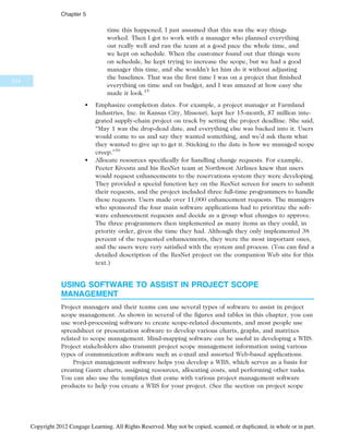 time this happened, I just assumed that this was the way things
worked. Then I got to work with a manager who planned everything
out really well and ran the team at a good pace the whole time, and
we kept on schedule. When the customer found out that things were
on schedule, he kept trying to increase the scope, but we had a good
manager this time, and she wouldn’t let him do it without adjusting
the baselines. That was the first time I was on a project that finished
everything on time and on budget, and I was amazed at how easy she
made it look.15
• Emphasize completion dates. For example, a project manager at Farmland
Industries, Inc. in Kansas City, Missouri, kept her 15-month, $7 million inte-
grated supply-chain project on track by setting the project deadline. She said,
“May 1 was the drop-dead date, and everything else was backed into it. Users
would come to us and say they wanted something, and we’d ask them what
they wanted to give up to get it. Sticking to the date is how we managed scope
creep.”16
• Allocate resources specifically for handling change requests. For example,
Peeter Kivestu and his ResNet team at Northwest Airlines knew that users
would request enhancements to the reservations system they were developing.
They provided a special function key on the ResNet screen for users to submit
their requests, and the project included three full-time programmers to handle
these requests. Users made over 11,000 enhancement requests. The managers
who sponsored the four main software applications had to prioritize the soft-
ware enhancement requests and decide as a group what changes to approve.
The three programmers then implemented as many items as they could, in
priority order, given the time they had. Although they only implemented 38
percent of the requested enhancements, they were the most important ones,
and the users were very satisfied with the system and process. (You can find a
detailed description of the ResNet project on the companion Web site for this
text.)
USING SOFTWARE TO ASSIST IN PROJECT SCOPE
MANAGEMENT
Project managers and their teams can use several types of software to assist in project
scope management. As shown in several of the figures and tables in this chapter, you can
use word-processing software to create scope-related documents, and most people use
spreadsheet or presentation software to develop various charts, graphs, and matrixes
related to scope management. Mind-mapping software can be useful in developing a WBS.
Project stakeholders also transmit project scope management information using various
types of communication software such as e-mail and assorted Web-based applications.
Project management software helps you develop a WBS, which serves as a basis for
creating Gantt charts, assigning resources, allocating costs, and performing other tasks.
You can also use the templates that come with various project management software
products to help you create a WBS for your project. (See the section on project scope
214
Chapter 5
Copyright 2012 Cengage Learning. All Rights Reserved. May not be copied, scanned, or duplicated, in whole or in part.
 