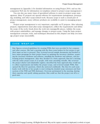 management in Appendix A for detailed information on using Project 2010, and see the
companion Web site for information on templates related to project scope management.)
You can also use many types of specialized software to assist in project scope man-
agement. Many IT projects use special software for requirements management, prototyp-
ing, modeling, and other scope-related work. Because scope is such a crucial part of
project management, many software products are available to assist in managing project
scope.
Project scope management is very important, especially on IT projects. After selecting
projects, organizations must plan scope management, collect the requirements and define
the scope of the work, break down the work into manageable pieces, validate the scope
with project stakeholders, and manage changes to project scope. Using the basic project
management concepts, tools, and techniques discussed in this chapter can help you man-
age project scope successfully.
C A S E W R A P - U P
Kim Nguyen reviewed guidelines for creating WBSs that were provided by her company
and other sources. She had a meeting with the three team leaders for her project to get
their input on how to proceed. They reviewed several sample documents and decided to
have major groupings for their project based on updating the inventory database, acquir-
ing the necessary hardware and software, installing the hardware and software, and per-
forming project management. After they decided on a basic approach, Kim led a meeting
with the entire project team of 12 people, with some attending virtually. She reviewed
the project charter and stakeholder register, described the basic approach they would use
to collect requirements and define the project scope, and reviewed sample WBSs. Kim
opened the floor for questions, which she answered confidently. She then let each team
leader work with his or her people to start writing the detailed scope statement and their
sections of the WBS and WBS dictionary. Everyone participated in the meeting, sharing
their expertise and openly asking questions. Kim could see that the project was off to a
good start.
215
Project Scope Management
Copyright 2012 Cengage Learning. All Rights Reserved. May not be copied, scanned, or duplicated, in whole or in part.
 