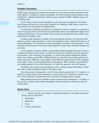Chapter Summary
Project scope management includes the processes to ensure that the project addresses all the
work required to complete the project successfully. The main processes include planning scope
management, collecting requirements, defining scope, creating the WBS, validating scope, and
controlling scope.
The first step in project scope management is planning scope management. The project
team reviews information and uses expert judgment and meetings to help create a scope man-
agement plan and requirements management plan.
The next step is collecting requirements, a crucial part of many IT projects. It is important to
review the project charter and meet with key stakeholders listed in the stakeholder register when
collecting requirements. The main outputs of this process are requirements documentation and a
requirements traceability matrix.
A project scope statement is created in the scope definition process. This document often
includes a product scope description, product user acceptance criteria, detailed information on all
project deliverables, and information on project boundaries, constraints, and assumptions. There
are often several versions of the project scope statement to keep scope information detailed and
up to date.
A work breakdown structure (WBS) is a deliverable-oriented grouping of the work involved in
a project that defines its total scope. The WBS forms the basis for planning and managing proj-
ect schedules, costs, resources, and changes. You cannot use project management software
without first creating a good WBS. A WBS dictionary is a document that provides detailed infor-
mation about each WBS item. A good WBS is often difficult to create because of the complexity
of the project. There are several approaches for developing a WBS, including using guidelines,
the analogy approach, the top-down approach, the bottom-up approach, and mind mapping.
Validating scope involves formal acceptance of the completed project deliverables. Control-
ling scope involves controlling changes to the project scope.
Poor project scope management is one of the key reasons projects fail. For IT projects, it is
important for good project scope management to have strong user involvement, executive sup-
port, a clear statement of requirements, and a process for managing scope changes.
Many software products are available to assist in project scope management. The WBS is a
key concept in properly using project management software because it provides the basis for
entering tasks.
Quick Quiz
1. ______ refer(s) to all the work involved in creating the products of the project and the pro-
cesses used to create them.
a. Deliverables
b. Milestones
c. Scope
d. Product development
216
Chapter 5
Copyright 2012 Cengage Learning. All Rights Reserved. May not be copied, scanned, or duplicated, in whole or in part.
 