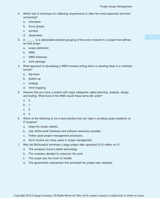 2. Which tool or technique for collecting requirements is often the most expensive and time
consuming?
a. interviews
b. focus groups
c. surveys
d. observation
3. A ______ is a deliverable-oriented grouping of the work involved in a project that defines
its total scope.
a. scope statement
b. WBS
c. WBS dictionary
d. work package
4. What approach to developing a WBS involves writing down or drawing ideas in a nonlinear
format?
a. top-down
b. bottom-up
c. analogy
d. mind mapping
5. Assume that you have a project with major categories called planning, analysis, design,
and testing. What level of the WBS would these items fall under?
a. 0
b. 1
c. 2
d. 3
6. Which of the following is not a best practice that can help in avoiding scope problems on
IT projects?
a. Keep the scope realistic.
b. Use off-the-shelf hardware and software whenever possible.
c. Follow good project management processes.
d. Don’t involve too many users in scope management.
7. Why did McDonald’s terminate a large project after spending $170 million on it?
a. The company found a better technology.
b. The company decided to outsource the work.
c. The scope was too much to handle.
d. The government requirement that prompted the project was repealed.
217
Project Scope Management
Copyright 2012 Cengage Learning. All Rights Reserved. May not be copied, scanned, or duplicated, in whole or in part.
 