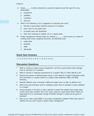 8. Scope ______ is often achieved by a customer inspection and then sign-off on key
deliverables.
a. acceptance
b. validation
c. completion
d. close-out
9. Which of the following is not a suggestion for improving user input?
a. Develop a good project selection process for IT projects.
b. Have users on the project team.
c. Co-locate users with developers.
d. Only have meetings as needed, not on a regular basis.
10. Project management software helps you develop a ______, which serves as a basis for
creating Gantt charts, assigning resources, and allocating costs.
a. project plan
b. schedule
c. WBS
d. deliverable
Quick Quiz Answers
1. c; 2. a; 3. b; 4. d; 5. c; 6. d; 7. c; 8. b; 9. d; 10. c
Discussion Questions
1. What is involved in project scope management, and why is good project scope manage-
ment so important on IT projects?
2. What is involved in collecting requirements for a project? Why is it often difficult to do?
3. Discuss the process of defining project scope in more detail as a project progresses, going
from information in a project charter to a project scope statement, WBS, and WBS
dictionary.
4. Describe different ways to develop a WBS and explain why it is often so difficult to do.
5. What is the main technique used for validating scope? Give an example of scope validation
on a project.
6. Using examples in this book or online, describe a project that suffered from scope creep.
Could it have been avoided? How? Can scope creep be a good thing? When? What can
organizations do to successfully manage inevitable changes in scope that are good for
business?
7. Why do you need a good WBS to use project management software? What other types of
software can you use to assist in project scope management?
218
Chapter 5
Copyright 2012 Cengage Learning. All Rights Reserved. May not be copied, scanned, or duplicated, in whole or in part.
 