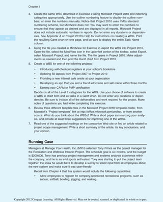 3. Create the same WBS described in Exercise 2 using Microsoft Project 2010 and indenting
categories appropriately. Use the outline numbering feature to display the outline num-
bers, or enter the numbers manually. Notice that Project 2010 uses PMI’s standard
numbering scheme, but MindView does not. You may want to enter the numbers to
ensure that they appear as desired and are displayed in all reports. Microsoft Project
does not include automatic numbers in reports. Do not enter any durations or dependen-
cies. See Appendix A or Project 2010’s Help for instructions on creating a WBS. Print
the resulting Gantt chart on one page, and be sure to display the entire Task Name
column.
4. Using the file you created in MindView for Exercise 2, export the WBS into Project 2010.
Open the file, select the MindView icon in the upper-left portion of the toolbar, select Export,
select Microsoft Project, and name the file. The file opens in Project 2010. Make adjust-
ments as needed and then print the Gantt chart from Project 2010.
5. Create a WBS for one of the following projects:
• Introducing self-checkout registers at your school’s bookstore
• Updating 50 laptops from Project 2007 to Project 2010
• Providing a new Internet cafe onsite at your organization
• Developing an app that you and a friend will create and sell online within three months
• Earning your CAPM or PMP certification
Decide on all of the Level 2 categories for the WBS. Use your choice of software to create
a WBS in chart form and as tasks in a Gantt chart. Do not enter any durations or depen-
dencies. Be sure to include all of the deliverables and work required for the project. Make
notes of questions you had while completing this exercise.
6. Review three different template files in the Microsoft Project 2010 templates folder, from
Microsoft’s “Project templates” link at http://office.microsoft.com/project, or from another
source. What do you think about the WBSs? Write a short paper summarizing your analy-
sis, and provide at least three suggestions for improving one of the WBSs.
7. Read one of the suggested readings on the companion Web site or find an article related to
project scope management. Write a short summary of the article, its key conclusions, and
your opinion.
Running Case
Managers at Manage Your Health, Inc. (MYH) selected Tony Prince as the project manager for
the Recreation and Wellness Intranet Project. The schedule goal is six months, and the budget
is $200,000. Tony has previous project management and systems analysis experience within
the company, and he is an avid sports enthusiast. Tony was starting to put the project team
together. He knew he would have to develop a survey to solicit input from all employees about
the new system and make sure it was user-friendly.
Recall from Chapter 4 that this system would include the following capabilities:
• Allow employees to register for company-sponsored recreational programs, such as
soccer, softball, bowling, jogging, and walking.
220
Chapter 5
Copyright 2012 Cengage Learning. All Rights Reserved. May not be copied, scanned, or duplicated, in whole or in part.
 