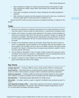 • Allow employees to register for company-sponsored classes and programs to help
them manage their weight, reduce stress, stop smoking, and manage other health-
related issues.
• Track data on employee involvement in these recreational and health-management
programs.
• Offer incentives for people to join the programs and do well in them (e.g., incentives for
achieving weight goals, winning sports team competitions, etc.).
Assume that MYH would not need to purchase any additional hardware or software for the
project.
Tasks
1. Document your approach for collecting requirements for the project described in the Run-
ning Case section. Include at least five requirements in a requirements traceability matrix.
2. Develop a first version of a project scope statement for the project. Use the template pro-
vided on the companion Web site for this text and the example in Chapter 3 as guides. Be
as specific as possible in describing product characteristics and requirements, as well as
all of the project’s deliverables. Be sure to include testing and training as part of the proj-
ect scope.
3. Develop a work breakdown structure for the project. Break down the work to Level 3 or
Level 4, as appropriate. Use the template on the companion Web site and samples in this
text as guides. Print the WBS in list form. Be sure the WBS is based on the project charter
(created for the Chapter 4 Running Case), the project scope statement created in Task 2,
and other relevant information.
4. Use the WBS you developed in Task 3 to begin creating a Gantt chart using your choice
of software. Do not enter any durations or dependencies. Print the resulting Gantt chart on
one page, and be sure to display the entire Task Name column.
5. Develop a strategy for scope validation and change control for this project. Write a short
paper summarizing key points of the strategy.
Key Terms
analogy approach — Creating a WBS by using a similar project’s WBS as a starting point
benchmarking — Generating ideas by comparing specific project practices or product charac-
teristics to those of other projects or products inside or outside the performing organization
bottom-up approach — Creating a WBS by having team members identify as many specific
tasks related to the project as possible and then grouping them into higher-level categories
decomposition — Subdividing project deliverables into smaller pieces
deliverable — A product, such as a report or segment of software code, produced as part of a
project
Joint Application Design (JAD) — Using highly organized and intensive workshops to bring
together project stakeholders—the sponsor, users, business analysts, programmers, and so
on—to jointly define and design information systems
221
Project Scope Management
Copyright 2012 Cengage Learning. All Rights Reserved. May not be copied, scanned, or duplicated, in whole or in part.
 