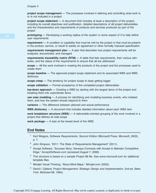 project scope management — The processes involved in defining and controlling what work is
or is not included in a project
project scope statement — A document that includes at least a description of the project,
including its overall objectives and justification, detailed descriptions of all project deliverables,
and the characteristics and requirements of products and services produced as part of the
project
prototyping — Developing a working replica of the system or some aspect of it to help define
user requirements
requirement — A condition or capability that must be met by the project or that must be present
in the product, service, or result to satisfy an agreement or other formally imposed specification
requirements management plan — A plan that describes how project requirements will be
analyzed, documented, and managed
requirements traceability matrix (RTM) — A table that lists requirements, their various attri-
butes, and the status of the requirements to ensure that all are addressed
scope — All the work involved in creating the products of the project and the processes used to
create them
scope baseline — The approved project scope statement and its associated WBS and WBS
dictionary
scope creep — The tendency for project scope to keep getting bigger
scope validation — Formal acceptance of the completed project deliverables
top-down approach — Creating a WBS by starting with the largest items of the project and
breaking them into subordinate items
use case modeling — A process for identifying and modeling business events, who initiated
them, and how the system should respond to them
variance — The difference between planned and actual performance
WBS dictionary — A document that includes detailed information about each WBS item
work breakdown structure (WBS) — A deliverable-oriented grouping of the work involved in a
project that defines its total scope
work package — A task at the lowest level of the WBS
End Notes
1
Karl Wiegers, Software Requirements, Second Edition (Microsoft Press: Microsoft, 2003),
p. 7.
2
John Simpson, “2011: The State of Requirements Management” (2011).
3
Accept Software, “Success Story: Genesys Connects with Accept to Maintain Competitive
Edge,” AcceptSoftware.com (accessed August 7, 2008).
4
This structure is based on a sample Project 98 file. See www.microsoft.com for additional
template files.
5
Mindjet Visual Thinking, “About Mind Maps,” Mindjet.com (2002).
6
David I. Cleland, Project Management: Strategic Design and Implementation, 2nd ed. (New
York: McGraw-Hill, 1994).
222
Chapter 5
Copyright 2012 Cengage Learning. All Rights Reserved. May not be copied, scanned, or duplicated, in whole or in part.
 