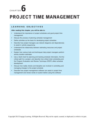 C H A P T E R 6
PROJECT TIME MANAGEMENT
L E A R N I N G O B J E C T I V E S
After reading this chapter, you will be able to:
• Understand the importance of project schedules and good project time
management
• Discuss the process of planning schedule management
• Define activities as the basis for developing project schedules
• Describe how project managers use network diagrams and dependencies
to assist in activity sequencing
• Understand the relationship between estimating resources and project
schedules
• Explain how various tools and techniques help project managers perform
activity duration estimates
• Use a Gantt chart for planning and tracking schedule information, find the
critical path for a project, and describe how critical chain scheduling and
the Program Evaluation and Review Technique (PERT) affect schedule
development
• Discuss how reality checks and discipline are involved in controlling and
managing changes to the project schedule
• Describe how project management software can assist in project time
management and review words of caution before using this software
Copyright 2012 Cengage Learning. All Rights Reserved. May not be copied, scanned, or duplicated, in whole or in part.
 