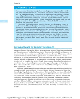 O P E N I N G C A S E
Sue Johnson was the project manager for a consulting company contracted to provide a
new online registration system at a local college. This system had to be operational by
May 1 so students could use it to register for the fall semester. Her company’s contract
had a stiff penalty clause if the system was not ready by then, and Sue and her team
would get nice bonuses for doing a good job on this project and meeting the schedule.
Sue knew that it was her responsibility to meet the schedule and manage scope, cost, and
quality expectations. She and her team developed a detailed schedule and network
diagram to help organize the project.
Developing the schedule turned out to be the easy part; keeping the project on
track was more difficult. Managing personnel issues and resolving schedule conflicts
were two of the bigger challenges. Many of the college’s employees took unplanned
vacations and missed or rescheduled project review meetings. These changes made it
difficult for the project team to follow the planned schedule for the system because the
team had to have customer sign-off at various stages of the systems development life
cycle. One senior programmer on Sue’s project team quit, and she knew it would
take extra time for a new person to get up to speed. It was still early in the project,
but Sue knew they were falling behind. What could she do to meet the operational
date of May 1?
THE IMPORTANCE OF PROJECT SCHEDULES
Managers often cite the need to deliver projects on time as one of their biggest challenges
and the main cause of conflict. Perhaps part of the reason that schedule problems are so
common is that time is easily measured and remembered. You can debate scope and cost
overruns and make actual numbers appear closer to estimates, but once a project
schedule is set, people remember the projected completion date, and anyone can quickly
estimate schedule performance by subtracting the original time estimate from how long
it really took to complete the project. People often compare planned and actual project
completion times without taking into account the approved changes in the project.
Time is the variable that has the least amount of flexibility. Time passes no matter
what happens on a project.
Individual work styles and cultural differences may also cause schedule conflicts. For
example, you will learn in Chapter 9, Project Human Resource Management, about the
Myers Briggs Type Indicator. One dimension of this team-building tool deals with attitudes
toward structure and deadlines. Some people prefer detailed schedules and emphasize
task completion. Others prefer to keep things open and flexible. Different cultures and
even entire countries have different attitudes about schedules. For example, in some
countries businesses close for several hours every afternoon to have siestas. Countries
may have different holidays, which means not much work will be done at certain times of
the year. Cultures may also have different perceptions of work ethic—some may value
hard work and strict schedules while others may value the ability to remain relaxed and
flexible.
226
Chapter 6
Copyright 2012 Cengage Learning. All Rights Reserved. May not be copied, scanned, or duplicated, in whole or in part.
 