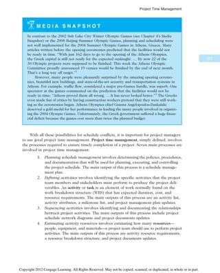 M E D I A S N A P S H O T
In contrast to the 2002 Salt Lake City Winter Olympic Games (see Chapter 4’s Media
Snapshot) or the 2008 Beijing Summer Olympic Games, planning and scheduling were
not well implemented for the 2004 Summer Olympic Games in Athens, Greece. Many
articles written before the opening ceremonies predicted that the facilities would not
be ready in time. “With just 162 days to go to the opening of the Athens Olympics,
the Greek capital is still not ready for the expected onslaught. … By now 22 of the
30 Olympic projects were supposed to be finished. This week the Athens Olympic
Committee proudly announced 19 venues would be finished by the end of next month.
That’s a long way off target.”1
However, many people were pleasantly surprised by the amazing opening ceremo-
nies, beautiful new buildings, and state-of-the-art security and transportation systems in
Athens. For example, traffic flow, considered a major pre-Games hurdle, was superb. One
spectator at the games commented on the prediction that the facilities would not be
ready in time: “Athens proved them all wrong. … It has never looked better.”2
The Greeks
even made fun of critics by having construction workers pretend that they were still work-
ing as the ceremonies began. Athens Olympics chief Gianna Angelopoulos-Daskalaki
deserved a gold medal for her performance in leading the many people involved in organiz-
ing the 2004 Olympic Games. Unfortunately, the Greek government suffered a huge finan-
cial deficit because the games cost more than twice the planned budget.
With all these possibilities for schedule conflicts, it is important for project managers
to use good project time management. Project time management, simply defined, involves
the processes required to ensure timely completion of a project. Seven main processes are
involved in project time management:
1. Planning schedule management involves determining the policies, procedures,
and documentation that will be used for planning, executing, and controlling
the project schedule. The main output of this process is a schedule manage-
ment plan.
2. Defining activities involves identifying the specific activities that the project
team members and stakeholders must perform to produce the project deli-
verables. An activity or task is an element of work normally found on the
work breakdown structure (WBS) that has expected duration, cost, and
resource requirements. The main outputs of this process are an activity list,
activity attributes, a milestone list, and project management plan updates.
3. Sequencing activities involves identifying and documenting the relationships
between project activities. The main outputs of this process include project
schedule network diagrams and project documents updates.
4. Estimating activity resources involves estimating how many resources—
people, equipment, and materials—a project team should use to perform project
activities. The main outputs of this process are activity resource requirements,
a resource breakdown structure, and project documents updates.
227
Project Time Management
Copyright 2012 Cengage Learning. All Rights Reserved. May not be copied, scanned, or duplicated, in whole or in part.
 