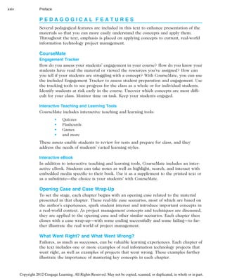 P E D A G O G I C A L F E A T U R E S
Several pedagogical features are included in this text to enhance presentation of the
materials so that you can more easily understand the concepts and apply them.
Throughout the text, emphasis is placed on applying concepts to current, real-world
information technology project management.
CourseMate
Engagement Tracker
How do you assess your students’ engagement in your course? How do you know your
students have read the material or viewed the resources you’ve assigned? How can
you tell if your students are struggling with a concept? With CourseMate, you can use
the included Engagement Tracker to assess student preparation and engagement. Use
the tracking tools to see progress for the class as a whole or for individual students.
Identify students at risk early in the course. Uncover which concepts are most diffi-
cult for your class. Monitor time on task. Keep your students engaged.
Interactive Teaching and Learning Tools
CourseMate includes interactive teaching and learning tools:
• Quizzes
• Flashcards
• Games
• and more
These assets enable students to review for tests and prepare for class, and they
address the needs of students’ varied learning styles.
Interactive eBook
In addition to interactive teaching and learning tools, CourseMate includes an inter-
active eBook. Students can take notes as well as highlight, search, and interact with
embedded media specific to their book. Use it as a supplement to the printed text or
as a substitute—the choice is your students’ with CourseMate.
Opening Case and Case Wrap-Up
To set the stage, each chapter begins with an opening case related to the material
presented in that chapter. These real-life case scenarios, most of which are based on
the author’s experiences, spark student interest and introduce important concepts in
a real-world context. As project management concepts and techniques are discussed,
they are applied to the opening case and other similar scenarios. Each chapter then
closes with a case wrap-up—with some ending successfully and some failing—to fur-
ther illustrate the real world of project management.
What Went Right? and What Went Wrong?
Failures, as much as successes, can be valuable learning experiences. Each chapter of
the text includes one or more examples of real information technology projects that
went right, as well as examples of projects that went wrong. These examples further
illustrate the importance of mastering key concepts in each chapter.
xxiv Preface
Copyright 2012 Cengage Learning. All Rights Reserved. May not be copied, scanned, or duplicated, in whole or in part.
 