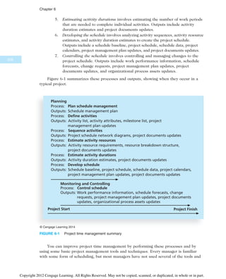 5. Estimating activity durations involves estimating the number of work periods
that are needed to complete individual activities. Outputs include activity
duration estimates and project documents updates.
6. Developing the schedule involves analyzing activity sequences, activity resource
estimates, and activity duration estimates to create the project schedule.
Outputs include a schedule baseline, project schedule, schedule data, project
calendars, project management plan updates, and project documents updates.
7. Controlling the schedule involves controlling and managing changes to the
project schedule. Outputs include work performance information, schedule
forecasts, change requests, project management plan updates, project
documents updates, and organizational process assets updates.
Figure 6-1 summarizes these processes and outputs, showing when they occur in a
typical project.
You can improve project time management by performing these processes and by
using some basic project management tools and techniques. Every manager is familiar
with some form of scheduling, but most managers have not used several of the tools and
Monitoring and Controlling
Process: Control schedule
Outputs: Work performance information, schedule forecasts, change
requests, project management plan updates, project documents
updates, organizational process assets updates
Project Start Project Finish
Planning
Process: Plan schedule management
Outputs: Schedule management plan
Process: Define activities
Outputs: Activity list, activity attributes, milestone list, project
management plan updates
Process: Sequence activities
Outputs: Project schedule network diagrams, project documents updates
Process: Estimate activity resources
Outputs: Activity resource requirements, resource breakdown structure,
project documents updates
Process: Estimate activity durations
Outputs: Activity duration estimates, project documents updates
Process: Develop schedule
Outputs: Schedule baseline, project schedule, schedule data, project calendars,
project management plan updates, project documents updates
© Cengage Learning 2014
FIGURE 6-1 Project time management summary
228
Chapter 6
Copyright 2012 Cengage Learning. All Rights Reserved. May not be copied, scanned, or duplicated, in whole or in part.
 