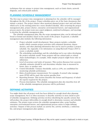 techniques that are unique to project time management, such as Gantt charts, network
diagrams, and critical path analysis.
PLANNING SCHEDULE MANAGEMENT
The first step in project time management is planning how the schedule will be managed
throughout the life of the project. Project schedules grow out of the basic documents that
initiate a project. The project charter often mentions planned project start and end dates,
which serve as the starting points for a more detailed schedule. After reviewing the project
management plan, project charter, enterprise environmental factors, and organizational
process assets, the project team uses expert judgment, analytical techniques, and meetings
to develop the schedule management plan.
The schedule management plan, like the scope management plan, can be informal and
broad or formal and detailed, based on the needs of the project. In general, a schedule
management plan includes the following information:
• Project schedule model development: Many projects include a schedule
model, which contains project activities with estimated durations, depen-
dencies, and other planning information that can be used to produce a project
schedule. See Appendix A for information on using Microsoft Project 2010 to
create a schedule model.
• The scheduling methodology and the scheduling tool to use when developing
the project schedule model: Some projects will use critical path or critical
chain methodologies, for example, while simpler projects might focus only on
milestones.
• Level of accuracy and units of measure: This section discusses how accurate
schedule estimates should be and determines whether time is measured in
hours, days, or another unit.
• Control thresholds: Variance thresholds, such as ±10%, are established for
monitoring schedule performance.
• Rules of performance measurement: For example, if earned value manage-
ment (EVM) will be used, this section specifies how.
• Reporting formats: This section describes the format and frequency of sched-
ule reports required for the project.
• Process descriptions: The schedule management plan also describes how all
of the schedule management processes will be performed.
DEFINING ACTIVITIES
You might think that all project work has been defined in enough detail after planning
scope management, but it is often necessary to describe activities in more detail as part
of schedule management. Defining activities involves identifying the specific actions that
will produce the project deliverables in enough detail to determine resource and schedule
estimates. The project team reviews the schedule management plan, scope baseline,
enterprise environmental factors, and organizational process assets to begin defining
activities. Outputs of this process include an activity list, activity attributes, a milestone
list, and project management plan updates.
229
Project Time Management
Copyright 2012 Cengage Learning. All Rights Reserved. May not be copied, scanned, or duplicated, in whole or in part.
 