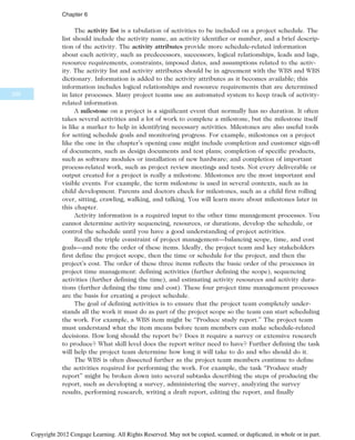 The activity list is a tabulation of activities to be included on a project schedule. The
list should include the activity name, an activity identifier or number, and a brief descrip-
tion of the activity. The activity attributes provide more schedule-related information
about each activity, such as predecessors, successors, logical relationships, leads and lags,
resource requirements, constraints, imposed dates, and assumptions related to the activ-
ity. The activity list and activity attributes should be in agreement with the WBS and WBS
dictionary. Information is added to the activity attributes as it becomes available; this
information includes logical relationships and resource requirements that are determined
in later processes. Many project teams use an automated system to keep track of activity-
related information.
A milestone on a project is a significant event that normally has no duration. It often
takes several activities and a lot of work to complete a milestone, but the milestone itself
is like a marker to help in identifying necessary activities. Milestones are also useful tools
for setting schedule goals and monitoring progress. For example, milestones on a project
like the one in the chapter’s opening case might include completion and customer sign-off
of documents, such as design documents and test plans; completion of specific products,
such as software modules or installation of new hardware; and completion of important
process-related work, such as project review meetings and tests. Not every deliverable or
output created for a project is really a milestone. Milestones are the most important and
visible events. For example, the term milestone is used in several contexts, such as in
child development. Parents and doctors check for milestones, such as a child first rolling
over, sitting, crawling, walking, and talking. You will learn more about milestones later in
this chapter.
Activity information is a required input to the other time management processes. You
cannot determine activity sequencing, resources, or durations, develop the schedule, or
control the schedule until you have a good understanding of project activities.
Recall the triple constraint of project management—balancing scope, time, and cost
goals—and note the order of these items. Ideally, the project team and key stakeholders
first define the project scope, then the time or schedule for the project, and then the
project’s cost. The order of these three items reflects the basic order of the processes in
project time management: defining activities (further defining the scope), sequencing
activities (further defining the time), and estimating activity resources and activity dura-
tions (further defining the time and cost). These four project time management processes
are the basis for creating a project schedule.
The goal of defining activities is to ensure that the project team completely under-
stands all the work it must do as part of the project scope so the team can start scheduling
the work. For example, a WBS item might be “Produce study report.” The project team
must understand what the item means before team members can make schedule-related
decisions. How long should the report be? Does it require a survey or extensive research
to produce? What skill level does the report writer need to have? Further defining the task
will help the project team determine how long it will take to do and who should do it.
The WBS is often dissected further as the project team members continue to define
the activities required for performing the work. For example, the task “Produce study
report” might be broken down into several subtasks describing the steps of producing the
report, such as developing a survey, administering the survey, analyzing the survey
results, performing research, writing a draft report, editing the report, and finally
230
Chapter 6
Copyright 2012 Cengage Learning. All Rights Reserved. May not be copied, scanned, or duplicated, in whole or in part.
 