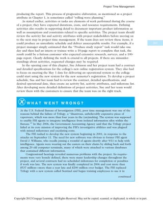 producing the report. This process of progressive elaboration, as mentioned as a project
attribute in Chapter 1, is sometimes called “rolling wave planning.”
As stated earlier, activities or tasks are elements of work performed during the course
of a project; they have expected durations, costs, and resource requirements. Defining
activities also results in supporting detail to document important product information as
well as assumptions and constraints related to specific activities. The project team should
review the activity list and activity attributes with project stakeholders before moving on
to the next step in project time management. If the team does not review these items, it
could produce an unrealistic schedule and deliver unacceptable results. For example, if a
project manager simply estimated that the “Produce study report” task would take one
day and then had an intern or trainee write a 10-page report to complete that task, the
result could be a furious customer who expected extensive research, surveys, and a 100-
page report. Clearly defining the work is crucial to all projects. If there are misunder-
standings about activities, requested changes may be required.
In the opening case of this chapter, Sue Johnson and her project team had a contract
and detailed specifications for the college’s new online registration system. They also had
to focus on meeting the May 1 date for delivering an operational system so the college
could start using the new system for the new semester’s registration. To develop a project
schedule, Sue and her team had to review the contract, detailed specifications, and
desired operational date, then create an activity list, activity attributes, and milestone list.
After developing more detailed definitions of project activities, Sue and her team would
review them with the customers to ensure that the team was on the right track.
W H A T W E N T W R O N G ?
At the U.S. Federal Bureau of Investigation (FBI), poor time management was one of the
reasons behind the failure of Trilogy, a “disastrous, unbelievably expensive piece of
vaporware, which was more than four years in the (un)making. The system was supposed
to enable FBI agents to integrate intelligence from isolated information silos within the
Bureau.”3
In May 2006, the Government Accounting Agency said that the Trilogy project
failed at its core mission of improving the FBI’s investigative abilities and was plagued
with missed milestones and escalating costs.
The FBI rushed to develop the new system beginning in 2001, in response to the
attacks on September 11. The need for new software was obvious to former FBI agent
David J. Williams, who recalls joining a roomful of agents shortly after 9/11 to help with
intelligence. Agents were wearing out the casters on their chairs by sliding back and forth
among 20 old computer terminals, many of which were attached to various databases
that contained different information.
Congressional hearings revealed numerous problems with the project. Its require-
ments were very loosely defined, there were many leadership changes throughout the
project, and several contracts had no scheduled milestones for completion or penalties
if work was late. The new system was finally completed in 2006 and cost more than
$537 million—more than a year late and $200 million over budget. The FBI replaced
Trilogy with a new system called Sentinel and began training employees to use it in
continued
231
Project Time Management
Copyright 2012 Cengage Learning. All Rights Reserved. May not be copied, scanned, or duplicated, in whole or in part.
 