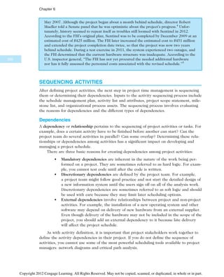 May 2007. Although the project began about a month behind schedule, director Robert
Mueller told a Senate panel that he was optimistic about the project’s progress.4
Unfor-
tunately, history seemed to repeat itself as troubles still loomed with Sentinel in 2012.
According to the FBI’s original plan, Sentinel was to be completed by December 2009 at an
estimated cost of $425 million. The FBI later increased the estimated cost to $451 million
and extended the project completion date twice, so that the project was now two years
behind schedule. During a test exercise in 2011, the system experienced two outages, and
the FBI determined that the current hardware structure was inadequate. According to the
U.S. inspector general, “The FBI has not yet procured the needed additional hardware
nor has it fully assessed the personnel costs associated with the revised schedule.”5
SEQUENCING ACTIVITIES
After defining project activities, the next step in project time management is sequencing
them or determining their dependencies. Inputs to the activity sequencing process include
the schedule management plan, activity list and attributes, project scope statement, mile-
stone list, and organizational process assets. The sequencing process involves evaluating
the reasons for dependencies and the different types of dependencies.
Dependencies
A dependency or relationship pertains to the sequencing of project activities or tasks. For
example, does a certain activity have to be finished before another can start? Can the
project team do several activities in parallel? Can some overlap? Determining these rela-
tionships or dependencies among activities has a significant impact on developing and
managing a project schedule.
There are three basic reasons for creating dependencies among project activities:
• Mandatory dependencies are inherent in the nature of the work being per-
formed on a project. They are sometimes referred to as hard logic. For exam-
ple, you cannot test code until after the code is written.
• Discretionary dependencies are defined by the project team. For example,
a project team might follow good practice and not start the detailed design of
a new information system until the users sign off on all of the analysis work.
Discretionary dependencies are sometimes referred to as soft logic and should
be used with care because they may limit later scheduling options.
• External dependencies involve relationships between project and non-project
activities. For example, the installation of a new operating system and other
software may depend on delivery of new hardware from an external supplier.
Even though delivery of the hardware may not be included in the scope of the
project, you should add an external dependency to it because late delivery
will affect the project schedule.
As with activity definition, it is important that project stakeholders work together to
define the activity dependencies in their project. If you do not define the sequence of
activities, you cannot use some of the most powerful scheduling tools available to project
managers: network diagrams and critical path analysis.
232
Chapter 6
Copyright 2012 Cengage Learning. All Rights Reserved. May not be copied, scanned, or duplicated, in whole or in part.
 