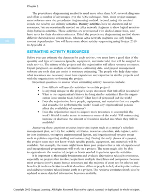 The precedence diagramming method is used more often than AOA network diagrams
and offers a number of advantages over the AOA technique. First, most project manage-
ment software uses the precedence diagramming method. Second, using this method
avoids the need to use dummy activities. Dummy activities have no duration and no
resources, but are occasionally needed on AOA network diagrams to show logical relation-
ships between activities. These activities are represented with dashed arrow lines, and
have zeros for their duration estimates. Third, the precedence diagramming method shows
different dependencies among tasks, whereas AOA network diagrams use only finish-
to-start dependencies. You will learn more about activity sequencing using Project 2010
in Appendix A.
ESTIMATING ACTIVITY RESOURCES
Before you can estimate the duration for each activity, you must have a good idea of the
quantity and type of resources (people, equipment, and materials) that will be assigned to
each activity. The nature of the project and the organization will affect resource estimates.
Expert judgment, an analysis of alternatives, estimating data, and project management
software are tools that can assist in resource estimating. The people who help determine
what resources are necessary must have experience and expertise in similar projects and
with the organization performing the project.
Important questions to answer when estimating activity resources include:
• How difficult will specific activities be on this project?
• Is anything unique in the project’s scope statement that will affect resources?
• What is the organization’s history in doing similar activities? Has the organi-
zation done similar tasks before? What level of personnel did the work?
• Does the organization have people, equipment, and materials that are capable
and available for performing the work? Could any organizational policies
affect the availability of resources?
• Does the organization need to acquire more resources to accomplish the
work? Would it make sense to outsource some of the work? Will outsourcing
increase or decrease the amount of resources needed and when they will be
available?
Answering these questions requires important inputs such as a project’s schedule
management plan, activity list, activity attributes, resource calendars, risk register, activ-
ity cost estimates, enterprise environmental factors, and organizational process assets
such as policies regarding staffing and outsourcing. During the early phases of a project,
the project team may not know which specific people, equipment, and materials will be
available. For example, the team might know from past projects that a mix of experienced
and inexperienced programmers will work on a project. The team might also be able
to approximate the number of people or hours needed to perform specific activities.
It is important to thoroughly brainstorm and evaluate alternatives related to resources,
especially on projects that involve people from multiple disciplines and companies. Because
most projects involve many human resources and the majority of costs are for salaries and
benefits, it is often effective to solicit ideas from different people to help develop alternatives
and address resource-related issues early in a project. The resource estimates should also be
updated as more detailed information becomes available.
236
Chapter 6
Copyright 2012 Cengage Learning. All Rights Reserved. May not be copied, scanned, or duplicated, in whole or in part.
 