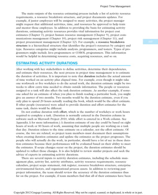The main outputs of the resource estimating process include a list of activity resource
requirements, a resource breakdown structure, and project documents updates. For
example, if junior employees will be assigned to many activities, the project manager
might request that additional activities, time, and resources be approved to help train
and mentor those employees. In addition to providing the basis for estimating activity
durations, estimating activity resources provides vital information for project cost
estimates (Chapter 7), project human resource management (Chapter 9), project com-
munications management (Chapter 10), project risk management (Chapter 11), and
project procurement management (Chapter 12). For example, a resource breakdown
structure is a hierarchical structure that identifies the project’s resources by category and
type. Resource categories might include analysts, programmers, and testers. Types of pro-
grammers might include Java programmers or COBOL programmers. This information
would be helpful in determining resource costs, acquiring resources, and so on.
ESTIMATING ACTIVITY DURATIONS
After working with key stakeholders to define activities, determine their dependencies,
and estimate their resources, the next process in project time management is to estimate
the duration of activities. It is important to note that duration includes the actual amount
of time worked on an activity plus elapsed time. For example, even though it might take
one workweek or five workdays to do the actual work, the duration estimate might be two
weeks to allow extra time needed to obtain outside information. The people or resources
assigned to a task will also affect the task duration estimate. As another example, if some-
one asked for an estimate of when you plan to finish reading a particular book, you might
give an answer of two months. Two months would be the duration estimate, even if you
only plan to spend 20 hours actually reading the book, which would be the effort estimate.
If other people (resources) were asked to provide duration and effort estimates for the
same task, theirs would be different.
Do not confuse duration with effort, which is the number of workdays or work hours
required to complete a task. (Duration is normally entered in the Duration column in
software such as Microsoft Project 2010, while effort is entered in a Work column. See
Appendix A for more information.) A duration estimate of one day could be based on eight
hours of work or 80 hours of work, assuming that multiple people are working on a task
that day. Duration relates to the time estimate on a calendar, not the effort estimate. Of
course, the two are related, so project team members must document their assumptions
when creating duration estimates and update the estimates as the project progresses. The
people who will actually do the work, in particular, should have a lot of say in these dura-
tion estimates because their performances will be evaluated based on their ability to meet
the estimates. If scope changes occur on the project, the duration estimates should be
updated to reflect those changes. It is also helpful to review similar projects and seek the
advice of experts in estimating activity durations.
There are several inputs to activity duration estimates, including the schedule man-
agement plan, activity list, activity attributes, activity resource requirements, resource
calendars, project scope statement, risk register, resource breakdown structure, enterprise
environmental factors, and organizational process assets. In addition to reviewing past
project information, the team should review the accuracy of the duration estimates thus
far on the project. For example, if team members find that all of their estimates have been
237
Project Time Management
Copyright 2012 Cengage Learning. All Rights Reserved. May not be copied, scanned, or duplicated, in whole or in part.
 
