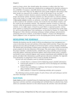 much too long or short, they should update the estimates to reflect what they have
learned. One of the most important considerations in making activity duration estimates is
the availability of resources, especially human resources. What specific skills do people
need to do the work? What are the skill levels of the people assigned to the project? How
many people are expected to be available to work on the project at any one time?
The outputs of activity duration estimates include the estimates themselves and
project documents updates. Duration estimates are often provided as a discrete number,
such as four weeks; as a range, such as three to five weeks; or as a three-point estimate.
A three-point estimate includes an optimistic, most likely, and pessimistic estimate, such
as three weeks for the optimistic scenario, four weeks for the most likely scenario, and
five weeks for the pessimistic estimate. The optimistic estimate is based on a best-case
scenario, while the pessimistic estimate is based on a worst-case scenario. The most likely
estimate, as you might expect, is based on a most likely or expected scenario. A three-
point estimate is required for performing PERT estimates, as described later in this chap-
ter, and for performing Monte Carlo simulations, as described in Chapter 11, Project Risk
Management. Other duration estimating techniques include analogous and parametric
estimating and reserve analysis, as described in Chapter 7, Project Cost Management.
Expert judgment is also an important tool for developing good activity duration estimates.
DEVELOPING THE SCHEDULE
Schedule development uses the results of all the preceding project time management pro-
cesses to determine the start and end dates of the project and its activities. Project time man-
agement processes often go through several iterations before a project schedule is finalized.
The ultimate goal of developing a realistic project schedule is to provide a basis for monitoring
project progress for the time dimension of the project. The main outputs of this process are
the project schedule, a schedule baseline, schedule data, project calendars, project manage-
ment plan updates, and project documents updates. Some project teams create a computer-
ized model to create a network diagram, enter resource requirements and availability by time
period, and adjust other information to quickly generate alternative schedules. See Appendix
A for information on using Project 2010 to assist in schedule development.
Several tools and techniques assist in schedule development:
• A Gantt chart is a common tool for displaying project schedule information.
• Critical path analysis is a very important tool for developing and controlling
project schedules.
• Critical chain scheduling is a technique that focuses on limited resources
when creating a project schedule.
• PERT analysis is a means for considering schedule risk on projects.
The following sections provide samples of each of these tools and techniques and dis-
cuss their advantages and disadvantages.
Gantt Charts
Gantt charts provide a standard format for displaying project schedule information by list-
ing project activities and their corresponding start and finish dates in calendar form. Gantt
charts are sometimes referred to as bar charts because the activities’ start and end dates
238
Chapter 6
Copyright 2012 Cengage Learning. All Rights Reserved. May not be copied, scanned, or duplicated, in whole or in part.
 