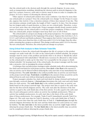 that the critical path is the shortest path through the network diagram. In some areas,
such as transportation modeling, identifying the shortest path in network diagrams is the
goal. For a project, however, each task or activity must be done in order to complete the
project. It is not a matter of choosing the shortest path.
Other aspects of critical path analysis may cause confusion. Can there be more than
one critical path on a project? Does the critical path ever change? In the Project X exam-
ple, suppose that Activity A has a duration estimate of three days instead of one day. This
new duration estimate would make the length of Path 1 equal to 16 days. Now the project
has two longest paths of equal duration, so there are two critical paths. Therefore, a proj-
ect can have more than one critical path. Project managers should closely monitor perfor-
mance of activities on the critical path to avoid late project completion. If there is more
than one critical path, project managers must keep their eyes on all of them.
The critical path on a project can change as the project progresses. For example, suppose
everything is going as planned at the beginning of the project. Suppose that Activities A, B, C,
D, E, F, and G all start and finish as planned. Then suppose that Activity I runs into problems.
If Activity I takes more than four days, it will cause path C-G-I-J to be longer than the other
paths, assuming they progress as planned. This change would cause path C-G-I-J to become
the new critical path. Therefore, the critical path can change on a project.
Using Critical Path Analysis to Make Schedule Trade-Offs
It is important to know the critical path throughout the life of a project so the product
manager can make trade-offs. If a task on the critical path is behind schedule, the project
manager must be aware of the problem and decide what to do about it. Should the sched-
ule be renegotiated with stakeholders? Should more resources be allocated to other items
on the critical path to make up for that time? Is it acceptable for the project to finish
behind schedule? By keeping track of the critical path, the project manager and the team
take a proactive role in managing the project schedule.
A technique that can help project managers make schedule trade-offs is determining the
free slack and total slack for each project activity. Free slack or free float is the amount of
time an activity can be delayed without delaying the early start date of any immediately fol-
lowing activities. The early start date is the earliest possible time an activity can start based
on the project network logic. Total slack or total float is the amount of time an activity can be
delayed from its early start without delaying the planned project finish date.
Project managers calculate free slack and total slack by doing a forward and backward
pass through a network diagram. A forward pass determines the early start and early finish
dates for each activity. The early finish date is the earliest possible time an activity can
finish based on the project network logic. The project start date is equal to the early start
date for the first network diagram activity. The early start plus the duration of the first
activity is equal to the early finish date of the first activity. It is also equal to the early start
date of each subsequent activity unless an activity has multiple predecessors. When an
activity has multiple predecessors, its early start date is the latest of the early finish
dates of those predecessors. For example, Tasks D and E immediately precede Task H in
Figure 6-8. The early start date for Task H, therefore, is the early finish date of Task E,
because it occurs later than the early finish date of Task D. A backward pass through the
network diagram determines the late start and late finish dates for each activity in a simi-
lar fashion. The late start date is the latest possible time an activity might begin without
delaying the project finish date. The late finish date is the latest possible time an activity
can be completed without delaying the project finish date.
245
Project Time Management
Copyright 2012 Cengage Learning. All Rights Reserved. May not be copied, scanned, or duplicated, in whole or in part.
 