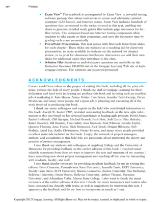 • Exam View®
This textbook is accompanied by Exam View, a powerful testing
software package that allows instructors to create and administer printed,
computer (LAN-based), and Internet exams. Exam View includes hundreds of
questions that correspond to the topics covered in this text, enabling stu-
dents to generate detailed study guides that include page references for fur-
ther review. The computer-based and Internet testing components allow
students to take exams at their computers, and save the instructor time by
grading each exam automatically.
• PowerPoint Presentations This text comes with Microsoft PowerPoint slides
for each chapter. These slides are included as a teaching aid for classroom
presentation, to make available to students on the network for chapter
review, or to print for classroom distribution. Instructors can add their own
slides for additional topics they introduce to the class.
• Solution Files Solutions to end-of-chapter questions are available on the
Instructor Resource CD-ROM and at the Cengage Learning Web site at login.
cengage.com/sso. The solutions are password-protected.
A C K N O W L E D G M E N T S
I never would have taken on the project of writing this book, including all the prior edi-
tions, without the help of many people. I thank the staff at Cengage Learning for their
dedication and hard work in helping me produce this book and in doing such an excellent
job of marketing it. Kate Mason, Aimee Poirier, Dan Seiter, Jennifer Feltri-George, Divya
Divakaran, and many more people did a great job in planning and executing all of the
work involved in producing this book.
I thank my many colleagues and experts in the field who contributed information to
this book. Joseph W. Kestel, PMP, provided outstanding feedback on the new agile infor-
mation in this text based on his personal experience in leading agile projects. David Jones,
Rachel Hollstadt, Cliff Sprague, Michael Branch, Barb Most, Jodi Curtis, Rita Mulcahy,
Karen Boucher, Bill Munroe, Tess Galati, Joan Knutson, Neal Whitten, Brenda Taylor,
Quentin Fleming, Jesse Freese, Nick Matteucci, Nick Erndt, Dragan Milosevic, Bob
Borlink, Arvid Lee, Kathy Christenson, Peeter Kivestu, and many other people provided
excellent materials included in this book. I enjoy the network of project managers,
authors, and consultants in this field who are passionate about improving the theory and
practice of project management.
I also thank my students and colleagues at Augsburg College and the University of
Minnesota for providing feedback on the earlier editions of this book. I received many
valuable comments from them on ways to improve the text and structure of my courses. I
learn something new about project management and teaching all the time by interacting
with students, faculty, and staff.
I also thank faculty reviewers for providing excellent feedback for me in writing this
edition: Brian Cameron, Pennsylvania State University; Jennelle Davis, ECPI University;
Wendy Gem Davis, ECPI University; Marcus Goncalves, Boston University; Sue McDaniel,
Bellevue University; Dawn Owens, Bellevue University; Arthur Thomas, Syracuse
University; and Johnathan Yerby, Macon State College. I also want to thank the many
reviewers of the earlier editions of this text. I thank the many instructors and readers who
have contacted me directly with praise as well as suggestions for improving this text. I
appreciate the feedback and do my best to incorporate as much as I can.
xxvi Preface
Copyright 2012 Cengage Learning. All Rights Reserved. May not be copied, scanned, or duplicated, in whole or in part.
 
