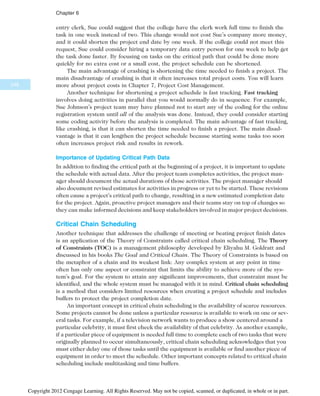 entry clerk, Sue could suggest that the college have the clerk work full time to finish the
task in one week instead of two. This change would not cost Sue’s company more money,
and it could shorten the project end date by one week. If the college could not meet this
request, Sue could consider hiring a temporary data entry person for one week to help get
the task done faster. By focusing on tasks on the critical path that could be done more
quickly for no extra cost or a small cost, the project schedule can be shortened.
The main advantage of crashing is shortening the time needed to finish a project. The
main disadvantage of crashing is that it often increases total project costs. You will learn
more about project costs in Chapter 7, Project Cost Management.
Another technique for shortening a project schedule is fast tracking. Fast tracking
involves doing activities in parallel that you would normally do in sequence. For example,
Sue Johnson’s project team may have planned not to start any of the coding for the online
registration system until all of the analysis was done. Instead, they could consider starting
some coding activity before the analysis is completed. The main advantage of fast tracking,
like crashing, is that it can shorten the time needed to finish a project. The main disad-
vantage is that it can lengthen the project schedule because starting some tasks too soon
often increases project risk and results in rework.
Importance of Updating Critical Path Data
In addition to finding the critical path at the beginning of a project, it is important to update
the schedule with actual data. After the project team completes activities, the project man-
ager should document the actual durations of those activities. The project manager should
also document revised estimates for activities in progress or yet to be started. These revisions
often cause a project’s critical path to change, resulting in a new estimated completion date
for the project. Again, proactive project managers and their teams stay on top of changes so
they can make informed decisions and keep stakeholders involved in major project decisions.
Critical Chain Scheduling
Another technique that addresses the challenge of meeting or beating project finish dates
is an application of the Theory of Constraints called critical chain scheduling. The Theory
of Constraints (TOC) is a management philosophy developed by Eliyahu M. Goldratt and
discussed in his books The Goal and Critical Chain. The Theory of Constraints is based on
the metaphor of a chain and its weakest link: Any complex system at any point in time
often has only one aspect or constraint that limits the ability to achieve more of the sys-
tem’s goal. For the system to attain any significant improvements, that constraint must be
identified, and the whole system must be managed with it in mind. Critical chain scheduling
is a method that considers limited resources when creating a project schedule and includes
buffers to protect the project completion date.
An important concept in critical chain scheduling is the availability of scarce resources.
Some projects cannot be done unless a particular resource is available to work on one or sev-
eral tasks. For example, if a television network wants to produce a show centered around a
particular celebrity, it must first check the availability of that celebrity. As another example,
if a particular piece of equipment is needed full time to complete each of two tasks that were
originally planned to occur simultaneously, critical chain scheduling acknowledges that you
must either delay one of those tasks until the equipment is available or find another piece of
equipment in order to meet the schedule. Other important concepts related to critical chain
scheduling include multitasking and time buffers.
248
Chapter 6
Copyright 2012 Cengage Learning. All Rights Reserved. May not be copied, scanned, or duplicated, in whole or in part.
 