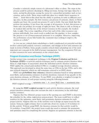 Consider a relatively simple system of a physician’s office or clinic. The steps in the
process could be patients checking in, filling out forms, having vital signs taken by a
nurse, seeing the physician, seeing the nurse for a prescribed procedure such as vac-
cination, and so forth. These steps could take place in a simple linear sequence or
chain. … Each link in this chain has the ability to perform its tasks at different aver-
age rates. In this example, the first resource can process 13 patients, charts, or blood
samples per hour; the second can process 17, and so forth. One may think that this
process can produce 13 per hour, the average of all resources. In fact, this process or
chain only can produce an average of eight per hour. The chain is only as strong as
its weakest link and the rate of the slowest resource in this example, the weakest
link, is eight. This is true regardless of how fast each of the other resources can
process individually, how much work is stuffed into the pipeline, or how complex
the process or set of interconnected processes is to complete. Moreover, improving
the performance of any link besides the constraint does nothing to improve the
system as a whole.8
As you can see, critical chain scheduling is a fairly complicated yet powerful tool that
involves critical path analysis, resource constraints, and changes in how task estimates are
made in terms of buffers. Some people consider critical chain scheduling one of the most
important new concepts in the field of project management. See the companion Web site
or other resources for more information on the critical chain.
Program Evaluation and Review Technique (PERT)
Another project time management technique is the Program Evaluation and Review
Technique (PERT)—a network analysis technique used to estimate project duration when
there is a high degree of uncertainty about the individual activity duration estimates.
PERT applies the critical path method (CPM) to a weighted average duration estimate.
This approach was developed at about the same time as CPM, in the late 1950s, and it also
uses network diagrams, which are still sometimes referred to as PERT charts.
PERT uses probabilistic time estimates—duration estimates based on using optimistic,
most likely, and pessimistic estimates of activity durations—instead of one specific or dis-
crete duration estimate, as CPM does. To use PERT, you calculate a weighted average for
the duration estimate of each project activity using the following formula:
PERT weighted average ¼
optimistic time þ 4  most likely time þ pessimistic time
6
By using the PERT weighted average for each activity duration estimate, the total
project duration estimate takes into account the risk or uncertainty in the individual
activity estimates.
Suppose that Sue Johnson’s project team in the opening case used PERT to determine
the schedule for the online registration system project. The team would have to collect
numbers for the optimistic, most likely, and pessimistic duration estimates for each
project activity. Suppose that one of the activities was to design an input screen for the
system. Someone might estimate that it would take about two weeks or 10 workdays to
do this activity. Without using PERT, the duration estimate for that activity would be
10 workdays. Using PERT, the project team would also need to estimate the pessimistic
and optimistic times for completing this activity. Suppose an optimistic estimate is that the
251
Project Time Management
Copyright 2012 Cengage Learning. All Rights Reserved. May not be copied, scanned, or duplicated, in whole or in part.
 