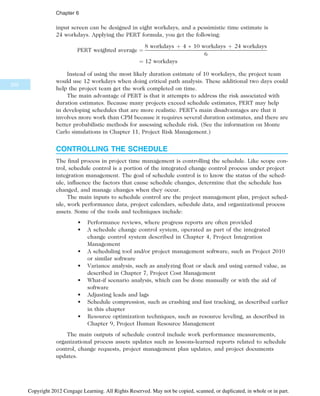input screen can be designed in eight workdays, and a pessimistic time estimate is
24 workdays. Applying the PERT formula, you get the following:
PERT weighted average ¼
8 workdays þ 4  10 workdays þ 24 workdays
6
¼ 12 workdays
Instead of using the most likely duration estimate of 10 workdays, the project team
would use 12 workdays when doing critical path analysis. These additional two days could
help the project team get the work completed on time.
The main advantage of PERT is that it attempts to address the risk associated with
duration estimates. Because many projects exceed schedule estimates, PERT may help
in developing schedules that are more realistic. PERT’s main disadvantages are that it
involves more work than CPM because it requires several duration estimates, and there are
better probabilistic methods for assessing schedule risk. (See the information on Monte
Carlo simulations in Chapter 11, Project Risk Management.)
CONTROLLING THE SCHEDULE
The final process in project time management is controlling the schedule. Like scope con-
trol, schedule control is a portion of the integrated change control process under project
integration management. The goal of schedule control is to know the status of the sched-
ule, influence the factors that cause schedule changes, determine that the schedule has
changed, and manage changes when they occur.
The main inputs to schedule control are the project management plan, project sched-
ule, work performance data, project calendars, schedule data, and organizational process
assets. Some of the tools and techniques include:
• Performance reviews, where progress reports are often provided
• A schedule change control system, operated as part of the integrated
change control system described in Chapter 4, Project Integration
Management
• A scheduling tool and/or project management software, such as Project 2010
or similar software
• Variance analysis, such as analyzing float or slack and using earned value, as
described in Chapter 7, Project Cost Management
• What-if scenario analysis, which can be done manually or with the aid of
software
• Adjusting leads and lags
• Schedule compression, such as crashing and fast tracking, as described earlier
in this chapter
• Resource optimization techniques, such as resource leveling, as described in
Chapter 9, Project Human Resource Management
The main outputs of schedule control include work performance measurements,
organizational process assets updates such as lessons-learned reports related to schedule
control, change requests, project management plan updates, and project documents
updates.
252
Chapter 6
Copyright 2012 Cengage Learning. All Rights Reserved. May not be copied, scanned, or duplicated, in whole or in part.
 