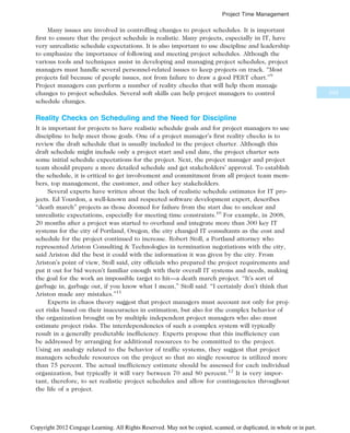 Many issues are involved in controlling changes to project schedules. It is important
first to ensure that the project schedule is realistic. Many projects, especially in IT, have
very unrealistic schedule expectations. It is also important to use discipline and leadership
to emphasize the importance of following and meeting project schedules. Although the
various tools and techniques assist in developing and managing project schedules, project
managers must handle several personnel-related issues to keep projects on track. “Most
projects fail because of people issues, not from failure to draw a good PERT chart.”9
Project managers can perform a number of reality checks that will help them manage
changes to project schedules. Several soft skills can help project managers to control
schedule changes.
Reality Checks on Scheduling and the Need for Discipline
It is important for projects to have realistic schedule goals and for project managers to use
discipline to help meet those goals. One of a project manager’s first reality checks is to
review the draft schedule that is usually included in the project charter. Although this
draft schedule might include only a project start and end date, the project charter sets
some initial schedule expectations for the project. Next, the project manager and project
team should prepare a more detailed schedule and get stakeholders’ approval. To establish
the schedule, it is critical to get involvement and commitment from all project team mem-
bers, top management, the customer, and other key stakeholders.
Several experts have written about the lack of realistic schedule estimates for IT pro-
jects. Ed Yourdon, a well-known and respected software development expert, describes
“death march” projects as those doomed for failure from the start due to unclear and
unrealistic expectations, especially for meeting time constraints.10
For example, in 2008,
20 months after a project was started to overhaul and integrate more than 300 key IT
systems for the city of Portland, Oregon, the city changed IT consultants as the cost and
schedule for the project continued to increase. Robert Stoll, a Portland attorney who
represented Ariston Consulting  Technologies in termination negotiations with the city,
said Ariston did the best it could with the information it was given by the city. From
Ariston’s point of view, Stoll said, city officials who prepared the project requirements and
put it out for bid weren’t familiar enough with their overall IT systems and needs, making
the goal for the work an impossible target to hit—a death march project. “It’s sort of
garbage in, garbage out, if you know what I mean,” Stoll said. “I certainly don’t think that
Ariston made any mistakes.”11
Experts in chaos theory suggest that project managers must account not only for proj-
ect risks based on their inaccuracies in estimation, but also for the complex behavior of
the organization brought on by multiple independent project managers who also must
estimate project risks. The interdependencies of such a complex system will typically
result in a generally predictable inefficiency. Experts propose that this inefficiency can
be addressed by arranging for additional resources to be committed to the project.
Using an analogy related to the behavior of traffic systems, they suggest that project
managers schedule resources on the project so that no single resource is utilized more
than 75 percent. The actual inefficiency estimate should be assessed for each individual
organization, but typically it will vary between 70 and 80 percent.12
It is very impor-
tant, therefore, to set realistic project schedules and allow for contingencies throughout
the life of a project.
253
Project Time Management
Copyright 2012 Cengage Learning. All Rights Reserved. May not be copied, scanned, or duplicated, in whole or in part.
 