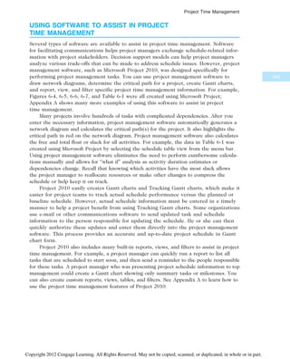 USING SOFTWARE TO ASSIST IN PROJECT
TIME MANAGEMENT
Several types of software are available to assist in project time management. Software
for facilitating communications helps project managers exchange schedule-related infor-
mation with project stakeholders. Decision support models can help project managers
analyze various trade-offs that can be made to address schedule issues. However, project
management software, such as Microsoft Project 2010, was designed specifically for
performing project management tasks. You can use project management software to
draw network diagrams, determine the critical path for a project, create Gantt charts,
and report, view, and filter specific project time management information. For example,
Figures 6-4, 6-5, 6-6, 6-7, and Table 6-1 were all created using Microsoft Project;
Appendix A shows many more examples of using this software to assist in project
time management.
Many projects involve hundreds of tasks with complicated dependencies. After you
enter the necessary information, project management software automatically generates a
network diagram and calculates the critical path(s) for the project. It also highlights the
critical path in red on the network diagram. Project management software also calculates
the free and total float or slack for all activities. For example, the data in Table 6-1 was
created using Microsoft Project by selecting the schedule table view from the menu bar.
Using project management software eliminates the need to perform cumbersome calcula-
tions manually and allows for “what if” analysis as activity duration estimates or
dependencies change. Recall that knowing which activities have the most slack allows
the project manager to reallocate resources or make other changes to compress the
schedule or help keep it on track.
Project 2010 easily creates Gantt charts and Tracking Gantt charts, which make it
easier for project teams to track actual schedule performance versus the planned or
baseline schedule. However, actual schedule information must be entered in a timely
manner to help a project benefit from using Tracking Gantt charts. Some organizations
use e-mail or other communications software to send updated task and schedule
information to the person responsible for updating the schedule. He or she can then
quickly authorize these updates and enter them directly into the project management
software. This process provides an accurate and up-to-date project schedule in Gantt
chart form.
Project 2010 also includes many built-in reports, views, and filters to assist in project
time management. For example, a project manager can quickly run a report to list all
tasks that are scheduled to start soon, and then send a reminder to the people responsible
for these tasks. A project manager who was presenting project schedule information to top
management could create a Gantt chart showing only summary tasks or milestones. You
can also create custom reports, views, tables, and filters. See Appendix A to learn how to
use the project time management features of Project 2010.
255
Project Time Management
Copyright 2012 Cengage Learning. All Rights Reserved. May not be copied, scanned, or duplicated, in whole or in part.
 