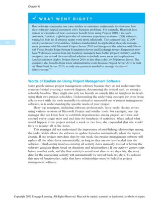 W H A T W E N T R I G H T ?
Most software companies use case studies or customer testimonials to showcase how
their software helped customers solve business problems. For example, Microsoft lists
dozens of examples of how customers benefit from using Project 2010. One such
customer, Amdocs, a global provider of customer experience systems (CES) software,
wanted to help its IT project teams work more efficiently. The company has 17,500
employees in over 60 countries. Amdocs standardized its application life-cycle manage-
ment processes with Microsoft Project Server 2010 and integrated the solution with Micro-
soft Visual Studio Team System Foundation Server and Exchange Server. Employees now
have Web-based access from any location, managers have better project visibility, and the
company can extend the centralized solution to include more users and applications.
Amdocs can now deploy Project Server 2010 in less than a day, or 50 percent faster. The
company also benefits from lower administrative costs because Project Server 2010 is built
on SharePoint Server 2010, so only one person is needed to manage the shared
infrastructure.15
Words of Caution on Using Project Management Software
Many people misuse project management software because they do not understand the
concepts behind creating a network diagram, determining the critical path, or setting a
schedule baseline. They might also rely too heavily on sample files or templates in devel-
oping their own project schedules. Understanding the underlying concepts (or even being
able to work with the tools manually) is critical to successful use of project management
software, as is understanding the specific needs of your project.
Many top managers, including software professionals, have made blatant errors
using various versions of Microsoft Project and similar tools. For example, one top
manager did not know how to establish dependencies among project activities and
entered every single start and end date for hundreds of activities. When asked what
would happen if the project started a week or two late, she responded that she would
have to reenter all of the dates.
This manager did not understand the importance of establishing relationships among
the tasks, which allows the software to update formulas automatically when the inputs
change. If the project start date slips by one week, the project management software will
update all the other dates automatically, as long as they are not hard-coded into the
software. (Hard-coding involves entering all activity dates manually instead of letting the
software calculate them based on durations and relationships.) If one activity cannot start
before another ends, and the first activity’s actual start date is two days late, the start
date for the succeeding activity will automatically be moved back two days. To achieve
this type of functionality, tasks that have relationships must be linked in project
management software.
256
Chapter 6
Copyright 2012 Cengage Learning. All Rights Reserved. May not be copied, scanned, or duplicated, in whole or in part.
 