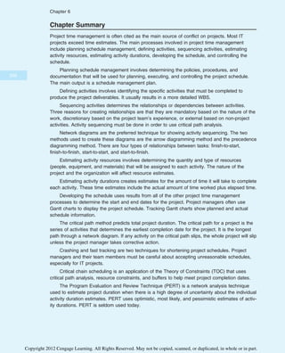 Chapter Summary
Project time management is often cited as the main source of conflict on projects. Most IT
projects exceed time estimates. The main processes involved in project time management
include planning schedule management, defining activities, sequencing activities, estimating
activity resources, estimating activity durations, developing the schedule, and controlling the
schedule.
Planning schedule management involves determining the policies, procedures, and
documentation that will be used for planning, executing, and controlling the project schedule.
The main output is a schedule management plan.
Defining activities involves identifying the specific activities that must be completed to
produce the project deliverables. It usually results in a more detailed WBS.
Sequencing activities determines the relationships or dependencies between activities.
Three reasons for creating relationships are that they are mandatory based on the nature of the
work, discretionary based on the project team’s experience, or external based on non-project
activities. Activity sequencing must be done in order to use critical path analysis.
Network diagrams are the preferred technique for showing activity sequencing. The two
methods used to create these diagrams are the arrow diagramming method and the precedence
diagramming method. There are four types of relationships between tasks: finish-to-start,
finish-to-finish, start-to-start, and start-to-finish.
Estimating activity resources involves determining the quantity and type of resources
(people, equipment, and materials) that will be assigned to each activity. The nature of the
project and the organization will affect resource estimates.
Estimating activity durations creates estimates for the amount of time it will take to complete
each activity. These time estimates include the actual amount of time worked plus elapsed time.
Developing the schedule uses results from all of the other project time management
processes to determine the start and end dates for the project. Project managers often use
Gantt charts to display the project schedule. Tracking Gantt charts show planned and actual
schedule information.
The critical path method predicts total project duration. The critical path for a project is the
series of activities that determines the earliest completion date for the project. It is the longest
path through a network diagram. If any activity on the critical path slips, the whole project will slip
unless the project manager takes corrective action.
Crashing and fast tracking are two techniques for shortening project schedules. Project
managers and their team members must be careful about accepting unreasonable schedules,
especially for IT projects.
Critical chain scheduling is an application of the Theory of Constraints (TOC) that uses
critical path analysis, resource constraints, and buffers to help meet project completion dates.
The Program Evaluation and Review Technique (PERT) is a network analysis technique
used to estimate project duration when there is a high degree of uncertainty about the individual
activity duration estimates. PERT uses optimistic, most likely, and pessimistic estimates of activ-
ity durations. PERT is seldom used today.
258
Chapter 6
Copyright 2012 Cengage Learning. All Rights Reserved. May not be copied, scanned, or duplicated, in whole or in part.
 
