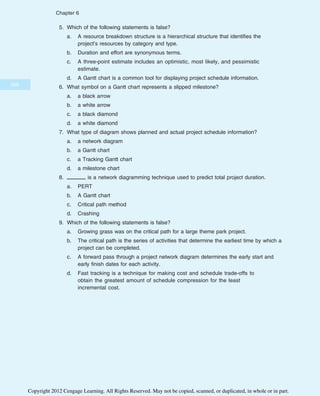 5. Which of the following statements is false?
a. A resource breakdown structure is a hierarchical structure that identifies the
project’s resources by category and type.
b. Duration and effort are synonymous terms.
c. A three-point estimate includes an optimistic, most likely, and pessimistic
estimate.
d. A Gantt chart is a common tool for displaying project schedule information.
6. What symbol on a Gantt chart represents a slipped milestone?
a. a black arrow
b. a white arrow
c. a black diamond
d. a white diamond
7. What type of diagram shows planned and actual project schedule information?
a. a network diagram
b. a Gantt chart
c. a Tracking Gantt chart
d. a milestone chart
8. is a network diagramming technique used to predict total project duration.
a. PERT
b. A Gantt chart
c. Critical path method
d. Crashing
9. Which of the following statements is false?
a. Growing grass was on the critical path for a large theme park project.
b. The critical path is the series of activities that determine the earliest time by which a
project can be completed.
c. A forward pass through a project network diagram determines the early start and
early finish dates for each activity.
d. Fast tracking is a technique for making cost and schedule trade-offs to
obtain the greatest amount of schedule compression for the least
incremental cost.
260
Chapter 6
Copyright 2012 Cengage Learning. All Rights Reserved. May not be copied, scanned, or duplicated, in whole or in part.
 