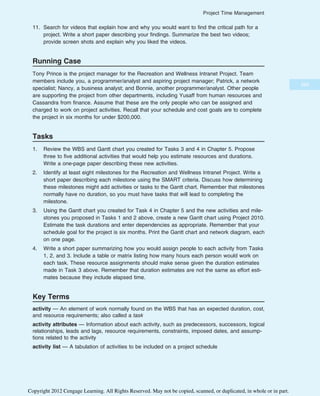 11. Search for videos that explain how and why you would want to find the critical path for a
project. Write a short paper describing your findings. Summarize the best two videos;
provide screen shots and explain why you liked the videos.
Running Case
Tony Prince is the project manager for the Recreation and Wellness Intranet Project. Team
members include you, a programmer/analyst and aspiring project manager; Patrick, a network
specialist; Nancy, a business analyst; and Bonnie, another programmer/analyst. Other people
are supporting the project from other departments, including Yusaff from human resources and
Cassandra from finance. Assume that these are the only people who can be assigned and
charged to work on project activities. Recall that your schedule and cost goals are to complete
the project in six months for under $200,000.
Tasks
1. Review the WBS and Gantt chart you created for Tasks 3 and 4 in Chapter 5. Propose
three to five additional activities that would help you estimate resources and durations.
Write a one-page paper describing these new activities.
2. Identify at least eight milestones for the Recreation and Wellness Intranet Project. Write a
short paper describing each milestone using the SMART criteria. Discuss how determining
these milestones might add activities or tasks to the Gantt chart. Remember that milestones
normally have no duration, so you must have tasks that will lead to completing the
milestone.
3. Using the Gantt chart you created for Task 4 in Chapter 5 and the new activities and mile-
stones you proposed in Tasks 1 and 2 above, create a new Gantt chart using Project 2010.
Estimate the task durations and enter dependencies as appropriate. Remember that your
schedule goal for the project is six months. Print the Gantt chart and network diagram, each
on one page.
4. Write a short paper summarizing how you would assign people to each activity from Tasks
1, 2, and 3. Include a table or matrix listing how many hours each person would work on
each task. These resource assignments should make sense given the duration estimates
made in Task 3 above. Remember that duration estimates are not the same as effort esti-
mates because they include elapsed time.
Key Terms
activity — An element of work normally found on the WBS that has an expected duration, cost,
and resource requirements; also called a task
activity attributes — Information about each activity, such as predecessors, successors, logical
relationships, leads and lags, resource requirements, constraints, imposed dates, and assump-
tions related to the activity
activity list — A tabulation of activities to be included on a project schedule
265
Project Time Management
Copyright 2012 Cengage Learning. All Rights Reserved. May not be copied, scanned, or duplicated, in whole or in part.
 
