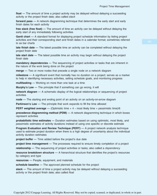 float — The amount of time a project activity may be delayed without delaying a succeeding
activity or the project finish date; also called slack
forward pass — A network diagramming technique that determines the early start and early
finish dates for each activity
free slack (free float) — The amount of time an activity can be delayed without delaying the
early start of any immediately following activities
Gantt chart — A standard format for displaying project schedule information by listing project
activities and their corresponding start and finish dates in a calendar format; sometimes referred
to as bar charts
late finish date — The latest possible time an activity can be completed without delaying the
project finish date
late start date — The latest possible time an activity may begin without delaying the project
finish date
mandatory dependencies — The sequencing of project activities or tasks that are inherent in
the nature of the work being done on the project
merge — Two or more nodes that precede a single node on a network diagram
milestone — A significant event that normally has no duration on a project; serves as a marker
to help in identifying necessary activities, setting schedule goals, and monitoring progress
multitasking — Working on more than one task at a time
Murphy’s Law — The principle that if something can go wrong, it will
network diagram — A schematic display of the logical relationships or sequencing of project
activities
node — The starting and ending point of an activity on an activity-on-arrow diagram
Parkinson’s Law — The principle that work expands to fill the time allowed
PERT weighted average — (Optimistic time + 4 * most likely time + pessimistic time)/6
precedence diagramming method (PDM) — A network diagramming technique in which boxes
represent activities
probabilistic time estimates — Duration estimates based on using optimistic, most likely, and
pessimistic estimates of activity durations instead of using one specific or discrete estimate
Program Evaluation and Review Technique (PERT) — A project network analysis technique
used to estimate project duration when there is a high degree of uncertainty about the individual
activity duration estimates
project buffer — Time added before the project’s due date
project time management — The processes required to ensure timely completion of a project
relationship — The sequencing of project activities or tasks; also called a dependency
resource breakdown structure — A hierarchical structure that identifies the project’s resources
by category and type
resources — People, equipment, and materials
schedule baseline — The approved planned schedule for the project
slack — The amount of time a project activity may be delayed without delaying a succeeding
activity or the project finish date; also called float
267
Project Time Management
Copyright 2012 Cengage Learning. All Rights Reserved. May not be copied, scanned, or duplicated, in whole or in part.
 