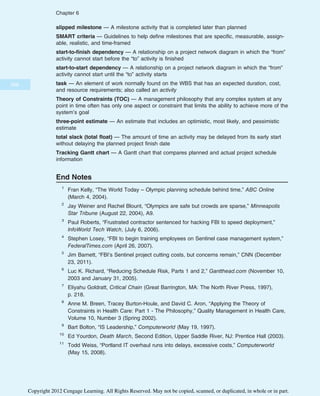 slipped milestone — A milestone activity that is completed later than planned
SMART criteria — Guidelines to help define milestones that are specific, measurable, assign-
able, realistic, and time-framed
start-to-finish dependency — A relationship on a project network diagram in which the “from”
activity cannot start before the “to” activity is finished
start-to-start dependency — A relationship on a project network diagram in which the “from”
activity cannot start until the “to” activity starts
task — An element of work normally found on the WBS that has an expected duration, cost,
and resource requirements; also called an activity
Theory of Constraints (TOC) — A management philosophy that any complex system at any
point in time often has only one aspect or constraint that limits the ability to achieve more of the
system’s goal
three-point estimate — An estimate that includes an optimistic, most likely, and pessimistic
estimate
total slack (total float) — The amount of time an activity may be delayed from its early start
without delaying the planned project finish date
Tracking Gantt chart — A Gantt chart that compares planned and actual project schedule
information
End Notes
1
Fran Kelly, “The World Today – Olympic planning schedule behind time,” ABC Online
(March 4, 2004).
2
Jay Weiner and Rachel Blount, “Olympics are safe but crowds are sparse,” Minneapolis
Star Tribune (August 22, 2004), A9.
3
Paul Roberts, “Frustrated contractor sentenced for hacking FBI to speed deployment,”
InfoWorld Tech Watch, (July 6, 2006).
4
Stephen Losey, “FBI to begin training employees on Sentinel case management system,”
FederalTimes.com (April 26, 2007).
5
Jim Barnett, “FBI’s Sentinel project cutting costs, but concerns remain,” CNN (December
23, 2011).
6
Luc K. Richard, “Reducing Schedule Risk, Parts 1 and 2,” Gantthead.com (November 10,
2003 and January 31, 2005).
7
Eliyahu Goldratt, Critical Chain (Great Barrington, MA: The North River Press, 1997),
p. 218.
8
Anne M. Breen, Tracey Burton-Houle, and David C. Aron, “Applying the Theory of
Constraints in Health Care: Part 1 - The Philosophy,” Quality Management in Health Care,
Volume 10, Number 3 (Spring 2002).
9
Bart Bolton, “IS Leadership,” Computerworld (May 19, 1997).
10
Ed Yourdon, Death March, Second Edition, Upper Saddle River, NJ: Prentice Hall (2003).
11
Todd Weiss, “Portland IT overhaul runs into delays, excessive costs,” Computerworld
(May 15, 2008).
268
Chapter 6
Copyright 2012 Cengage Learning. All Rights Reserved. May not be copied, scanned, or duplicated, in whole or in part.
 