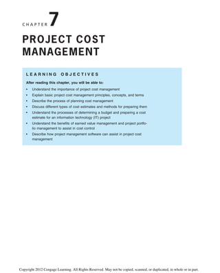 C H A P T E R 7
PROJECT COST
MANAGEMENT
L E A R N I N G O B J E C T I V E S
After reading this chapter, you will be able to:
• Understand the importance of project cost management
• Explain basic project cost management principles, concepts, and terms
• Describe the process of planning cost management
• Discuss different types of cost estimates and methods for preparing them
• Understand the processes of determining a budget and preparing a cost
estimate for an information technology (IT) project
• Understand the benefits of earned value management and project portfo-
lio management to assist in cost control
• Describe how project management software can assist in project cost
management
Copyright 2012 Cengage Learning. All Rights Reserved. May not be copied, scanned, or duplicated, in whole or in part.
 