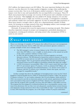$167 million; the largest project cost $33 billion. The most important finding in the study,
however, was the discovery of a large number of gigantic overages when analyzing the
project overrun data. One in six of all projects studied contained a “black swan”: a high-
impact event that is rare and unpredictable, but not improbable in retrospect. These IT
black swan projects had an average cost overrun of 200 percent and a schedule overrun of
almost 70 percent. “This highlights the true pitfall of IT change initiatives: It’s not that
they’re particularly prone to high cost overruns on average, as management consultants
and academic studies have previously suggested. It’s that an unusually large proportion of
them incur massive overages—that is, there are a disproportionate number of black
swans. By focusing on averages instead of the more damaging outliers, most managers and
consultants have been missing the real problem.”2
Obviously, IT projects have room for improvement in meeting cost goals. This chapter
describes important concepts in project cost management, particularly planning cost
management, creating good estimates, and using earned value management (EVM) to
assist in cost control.
W H A T W E N T W R O N G ?
There is no shortage of examples of IT projects that suffered from poor cost management.
The U.S. Internal Revenue Service (IRS) and other government agencies continue to
provide examples of how not to manage costs.
• The IRS managed a series of project failures in the 1990s that cost taxpayers
more than $50 billion a year—roughly as much money as the annual net profit
of the entire computer industry in those years.3
• In 2006, the IRS was again in the news for a botched upgrade to its fraud-
detection software. The IRS planned to launch the system in January, in time for
the 2006 tax season and one year after the original implementation date, but that
did not happen. The U.S. government estimated that the lack of a functioning
anti-fraud system cost $318 million in fraudulent refunds that didn’t get caught.4
• A 2008 Government Accountability Office (GAO) report stated that more than
400 U.S. government agency IT projects, worth an estimated $25 billion, suf-
fered from poor planning and underperformance. U.S. Senator Tom Carper of
Delaware said the IT projects were redundant, lacked clear goals, and were
managed by unqualified people.5
Another example that shows the challenges of managing project costs was the United
Kingdom’s National Health Service (NHS) IT modernization program. Called “the greatest
IT disaster in history” by one London columnist, this 10-year program, which started in
2002, was created to provide an electronic patient records system, appointment booking,
and a prescription drug system in England and Wales. Britain’s Labor government esti-
mates that the program will eventually cost more than $55 billion, a $26 billion overrun.
The program has been plagued by technical problems due to incompatible systems, resis-
tance from physicians who say they were not adequately consulted about system features,
and arguments among contractors about who’s responsible for what.6
A government audit
in June 2006 found that the program, one of the largest civilian IT projects undertaken
continued
273
Project Cost Management
Copyright 2012 Cengage Learning. All Rights Reserved. May not be copied, scanned, or duplicated, in whole or in part.
 