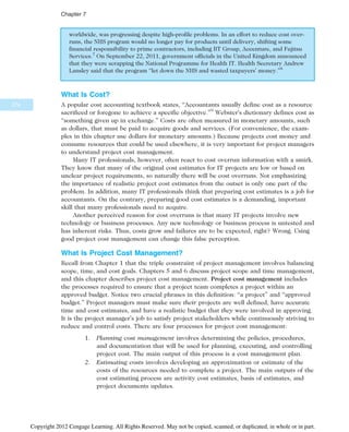 worldwide, was progressing despite high-profile problems. In an effort to reduce cost over-
runs, the NHS program would no longer pay for products until delivery, shifting some
financial responsibility to prime contractors, including BT Group, Accenture, and Fujitsu
Services.7
On September 22, 2011, government officials in the United Kingdom announced
that they were scrapping the National Programme for Health IT. Health Secretary Andrew
Lansley said that the program “let down the NHS and wasted taxpayers’ money.”8
What Is Cost?
A popular cost accounting textbook states, “Accountants usually define cost as a resource
sacrificed or foregone to achieve a specific objective.”9
Webster’s dictionary defines cost as
“something given up in exchange.” Costs are often measured in monetary amounts, such
as dollars, that must be paid to acquire goods and services. (For convenience, the exam-
ples in this chapter use dollars for monetary amounts.) Because projects cost money and
consume resources that could be used elsewhere, it is very important for project managers
to understand project cost management.
Many IT professionals, however, often react to cost overrun information with a smirk.
They know that many of the original cost estimates for IT projects are low or based on
unclear project requirements, so naturally there will be cost overruns. Not emphasizing
the importance of realistic project cost estimates from the outset is only one part of the
problem. In addition, many IT professionals think that preparing cost estimates is a job for
accountants. On the contrary, preparing good cost estimates is a demanding, important
skill that many professionals need to acquire.
Another perceived reason for cost overruns is that many IT projects involve new
technology or business processes. Any new technology or business process is untested and
has inherent risks. Thus, costs grow and failures are to be expected, right? Wrong. Using
good project cost management can change this false perception.
What Is Project Cost Management?
Recall from Chapter 1 that the triple constraint of project management involves balancing
scope, time, and cost goals. Chapters 5 and 6 discuss project scope and time management,
and this chapter describes project cost management. Project cost management includes
the processes required to ensure that a project team completes a project within an
approved budget. Notice two crucial phrases in this definition: “a project” and “approved
budget.” Project managers must make sure their projects are well defined, have accurate
time and cost estimates, and have a realistic budget that they were involved in approving.
It is the project manager’s job to satisfy project stakeholders while continuously striving to
reduce and control costs. There are four processes for project cost management:
1. Planning cost management involves determining the policies, procedures,
and documentation that will be used for planning, executing, and controlling
project cost. The main output of this process is a cost management plan.
2. Estimating costs involves developing an approximation or estimate of the
costs of the resources needed to complete a project. The main outputs of the
cost estimating process are activity cost estimates, basis of estimates, and
project documents updates.
274
Chapter 7
Copyright 2012 Cengage Learning. All Rights Reserved. May not be copied, scanned, or duplicated, in whole or in part.
 