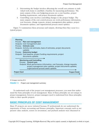 3. Determining the budget involves allocating the overall cost estimate to indi-
vidual work items to establish a baseline for measuring performance. The
main outputs of the cost budgeting process are a cost baseline, project
funding requirements, and project documents updates.
4. Controlling costs involves controlling changes to the project budget. The
main outputs of the cost control process are work performance information,
cost forecasts, change requests, project management plan updates, project
documents updates, and organizational process assets updates.
Figure 7-1 summarizes these processes and outputs, showing when they occur in a
typical project.
To understand each of the project cost management processes, you must first under-
stand the basic principles of cost management. Many of these principles are not unique to
project management; however, project managers need to understand how these principles
relate to their specific projects.
BASIC PRINCIPLES OF COST MANAGEMENT
Many IT projects are never initiated because IT professionals do not understand the
importance of basic accounting and finance principles. Important concepts such as net
present value analysis, return on investment, and payback analysis were discussed in
Planning
Process: Plan cost management
Outputs: Cost management plan
Process: Estimate costs
Outputs: Activity cost estimates, basis of estimates, project documents
updates
Process: Determine budget
Outputs: Cost baseline, project funding requirements, project
documents updates
Project Start Project Finish
Monitoring and Controlling
Process: Control costs
Outputs: Work performance information, cost forecasts, change requests,
project management plan updates, project documents updates,
organizational process assets updates
© Cengage Learning 2014
FIGURE 7-1 Project cost management summary
275
Project Cost Management
Copyright 2012 Cengage Learning. All Rights Reserved. May not be copied, scanned, or duplicated, in whole or in part.
 