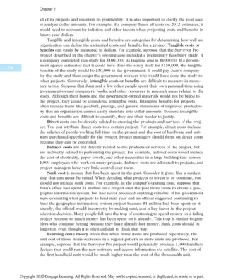 all of its projects and maintain its profitability. It is also important to clarify the year used
to analyze dollar amounts. For example, if a company bases all costs on 2012 estimates, it
would need to account for inflation and other factors when projecting costs and benefits in
future-year dollars.
Tangible and intangible costs and benefits are categories for determining how well an
organization can define the estimated costs and benefits for a project. Tangible costs or
benefits can easily be measured in dollars. For example, suppose that the Surveyor Pro
project described in the chapter’s opening case included a preliminary feasibility study. If
a company completed this study for $100,000, its tangible cost is $100,000. If a govern-
ment agency estimated that it could have done the study itself for $150,000, the tangible
benefits of the study would be $50,000 to the government: It could pay Juan’s company
for the study and then assign the government workers who would have done the study to
other projects. Conversely, intangible costs or benefits are difficult to measure in mone-
tary terms. Suppose that Juan and a few other people spent their own personal time using
government-owned computers, books, and other resources to research areas related to the
study. Although their hours and the government-owned materials would not be billed to
the project, they could be considered intangible costs. Intangible benefits for projects
often include items like goodwill, prestige, and general statements of improved productiv-
ity that an organization cannot easily translate into dollar amounts. Because intangible
costs and benefits are difficult to quantify, they are often harder to justify.
Direct costs can be directly related to creating the products and services of the proj-
ect. You can attribute direct costs to a certain project. For example, direct costs include
the salaries of people working full time on the project and the cost of hardware and soft-
ware purchased specifically for the project. Project managers should focus on direct costs
because they can be controlled.
Indirect costs are not directly related to the products or services of the project, but
are indirectly related to performing the project. For example, indirect costs would include
the cost of electricity, paper towels, and other necessities in a large building that houses
1,000 employees who work on many projects. Indirect costs are allocated to projects, and
project managers have very little control over them.
Sunk cost is money that has been spent in the past. Consider it gone, like a sunken
ship that can never be raised. When deciding what projects to invest in or continue, you
should not include sunk costs. For example, in the chapter’s opening case, suppose that
Juan’s office had spent $1 million on a project over the past three years to create a geo-
graphic information system, but had never produced anything valuable. If his government
were evaluating what projects to fund next year and an official suggested continuing to
fund the geographic information system project because $1 million had been spent on it
already, the official would incorrectly be making sunk cost a key factor in the project
selection decision. Many people fall into the trap of continuing to spend money on a failing
project because so much money has been spent on it already. This trap is similar to gam-
blers who continue betting because they have already lost money. Sunk costs should be
forgotten, even though it is often difficult to think that way.
Learning curve theory states that when many items are produced repetitively, the
unit cost of those items decreases in a regular pattern as more units are produced. For
example, suppose that the Surveyor Pro project would potentially produce 1,000 handheld
devices that could run the new software and access information via satellite. The cost of
the first handheld unit would be much higher than the cost of the thousandth unit.
278
Chapter 7
Copyright 2012 Cengage Learning. All Rights Reserved. May not be copied, scanned, or duplicated, in whole or in part.
 