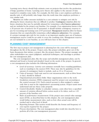 Learning curve theory should help estimate costs on projects that involve the production
of large quantities of items. Learning curve theory also applies to the amount of time
required to complete some tasks. For example, the first time a new employee performs a
specific task, it will probably take longer than the tenth time that employee performs a
very similar task.
Reserves are dollar amounts included in a cost estimate to mitigate cost risk by
allowing for future situations that are difficult to predict. Contingency reserves allow for
future situations that may be partially planned for (sometimes called known unknowns)
and are included in the project cost baseline. For example, if an organization knows it has
a 20 percent rate of turnover for IT personnel, it should include contingency reserves to
pay for recruiting and training costs of IT personnel. Management reserves allow for future
situations that are unpredictable (sometimes called unknown unknowns). For example,
if a project manager gets sick for two weeks or an important supplier goes out of business,
management reserve could be set aside to cover the resulting costs. Management reserves
are not included in a cost baseline, as you will learn later in this chapter.
PLANNING COST MANAGEMENT
The first step in project cost management is planning how the costs will be managed
throughout the life of the project. Project costs, like project schedules, grow out of the
basic documents that initiate a project, like the project charter. The project manager and
other stakeholders use expert judgment, analytical techniques, and meetings to produce
the cost management plan.
The cost management plan, like the scope and schedule management plans, can be
informal and broad or formal and detailed, based on the needs of the project. In general,
a cost management plan includes the following information:
• Level of accuracy: Activity cost estimates normally have rounding guidelines,
such as rounding to the nearest $100. There may also be guidelines for the
amount of contingency funds to include, such as 10 or 20 percent.
• Units of measure: Each unit used in cost measurements, such as labor hours
or days, should be defined.
• Organizational procedures links: Many organizations refer to the work
breakdown structure (WBS) component used for project cost accounting as
the control account (CA). Each control account is often assigned a unique
code that is used in the organization’s accounting system. Project teams must
understand and use these codes properly.
• Control thresholds: Similar to schedule variance, costs often have a specified
amount of variation allowed before action needs to be taken, such as 10
percent of the baseline cost.
• Rules of performance measurement: If the project uses earned value manage-
ment (EVM), as described later in this chapter, the cost management plan
would define measurement rules, such as how often actual costs will be
tracked and to what level of detail.
• Reporting formats: This section would describe the format and frequency of
cost reports required for the project.
• Process descriptions: The cost management plan would also describe how to
perform all of the cost management processes.
279
Project Cost Management
Copyright 2012 Cengage Learning. All Rights Reserved. May not be copied, scanned, or duplicated, in whole or in part.
 