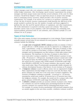 ESTIMATING COSTS
Project managers must take cost estimates seriously if they want to complete projects
within budget constraints. After developing a good resource requirements list, project
managers and their project teams must develop several estimates of the costs for these
resources. Recall from Chapter 6 that an important process in project time manage-
ment is estimating activity resources, which provides a list of activity resource
requirements. For example, if an activity for a project is to perform a particular type
of test, the list of activity resource requirements would describe the skill level of the
people needed to perform the test, the number of people and hours suggested to
perform the test, the need for special software or equipment, and other requirements.
All of this information is required to develop a good cost estimate. This section
describes various types of cost estimates, tools and techniques for estimating costs,
typical problems associated with IT cost estimates, and a detailed example of a cost
estimate for an IT project.
Types of Cost Estimates
One of the main outputs of project cost management is a cost estimate. Project managers
normally prepare several types of cost estimates for most projects. Three basic types of
estimates include the following:
• A rough order of magnitude (ROM) estimate provides an estimate of what a
project will cost. A ROM estimate can also be referred to as a ballpark esti-
mate, a guesstimate, a swag, or a broad gauge. This type of estimate is done
very early in a project or even before a project is officially started. Project
managers and top management use this estimate to help make project selec-
tion decisions. The timeframe for this type of estimate is often three or
more years prior to project completion. A ROM estimate’s accuracy is typi-
cally 50 percent to þ100 percent, meaning the project’s actual costs could
be 50 percent below the ROM estimate or 100 percent above. For example,
the actual cost for a project with a ROM estimate of $100,000 could range
from $50,000 to $200,000. For IT project estimates, this accuracy range is
often much wider. Many IT professionals automatically double estimates for
software development because of the history of cost overruns on IT projects.
• A budgetary estimate is used to allocate money into an organization’s budget.
Many organizations develop budgets at least two years into the future. Bud-
getary estimates are made one to two years prior to project completion. The
accuracy of budgetary estimates is typically 10 percent to þ25 percent,
meaning the actual costs could be 10 percent less or 25 percent more than
the budgetary estimate. For example, the actual cost for a project with a bud-
getary estimate of $100,000 could range from $90,000 to $125,000.
• A definitive estimate provides an accurate estimate of project costs. Defini-
tive estimates are used for making many purchasing decisions for which
accurate estimates are required and for estimating final project costs.
For example, if a project involves purchasing 1,000 personal computers from
an outside supplier in the next three months, a definitive estimate would be
280
Chapter 7
Copyright 2012 Cengage Learning. All Rights Reserved. May not be copied, scanned, or duplicated, in whole or in part.
 