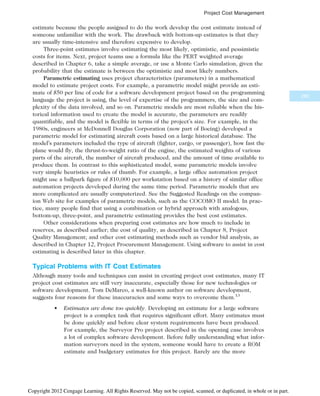 estimate because the people assigned to do the work develop the cost estimate instead of
someone unfamiliar with the work. The drawback with bottom-up estimates is that they
are usually time-intensive and therefore expensive to develop.
Three-point estimates involve estimating the most likely, optimistic, and pessimistic
costs for items. Next, project teams use a formula like the PERT weighted average
described in Chapter 6, take a simple average, or use a Monte Carlo simulation, given the
probability that the estimate is between the optimistic and most likely numbers.
Parametric estimating uses project characteristics (parameters) in a mathematical
model to estimate project costs. For example, a parametric model might provide an esti-
mate of $50 per line of code for a software development project based on the programming
language the project is using, the level of expertise of the programmers, the size and com-
plexity of the data involved, and so on. Parametric models are most reliable when the his-
torical information used to create the model is accurate, the parameters are readily
quantifiable, and the model is flexible in terms of the project’s size. For example, in the
1980s, engineers at McDonnell Douglas Corporation (now part of Boeing) developed a
parametric model for estimating aircraft costs based on a large historical database. The
model’s parameters included the type of aircraft (fighter, cargo, or passenger), how fast the
plane would fly, the thrust-to-weight ratio of the engine, the estimated weights of various
parts of the aircraft, the number of aircraft produced, and the amount of time available to
produce them. In contrast to this sophisticated model, some parametric models involve
very simple heuristics or rules of thumb. For example, a large office automation project
might use a ballpark figure of $10,000 per workstation based on a history of similar office
automation projects developed during the same time period. Parametric models that are
more complicated are usually computerized. See the Suggested Readings on the compan-
ion Web site for examples of parametric models, such as the COCOMO II model. In prac-
tice, many people find that using a combination or hybrid approach with analogous,
bottom-up, three-point, and parametric estimating provides the best cost estimates.
Other considerations when preparing cost estimates are how much to include in
reserves, as described earlier; the cost of quality, as described in Chapter 8, Project
Quality Management; and other cost estimating methods such as vendor bid analysis, as
described in Chapter 12, Project Procurement Management. Using software to assist in cost
estimating is described later in this chapter.
Typical Problems with IT Cost Estimates
Although many tools and techniques can assist in creating project cost estimates, many IT
project cost estimates are still very inaccurate, especially those for new technologies or
software development. Tom DeMarco, a well-known author on software development,
suggests four reasons for these inaccuracies and some ways to overcome them.13
• Estimates are done too quickly. Developing an estimate for a large software
project is a complex task that requires significant effort. Many estimates must
be done quickly and before clear system requirements have been produced.
For example, the Surveyor Pro project described in the opening case involves
a lot of complex software development. Before fully understanding what infor-
mation surveyors need in the system, someone would have to create a ROM
estimate and budgetary estimates for this project. Rarely are the more
283
Project Cost Management
Copyright 2012 Cengage Learning. All Rights Reserved. May not be copied, scanned, or duplicated, in whole or in part.
 