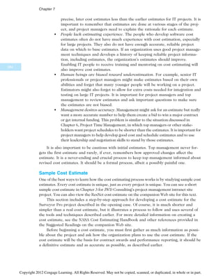 precise, later cost estimates less than the earlier estimates for IT projects. It is
important to remember that estimates are done at various stages of the proj-
ect, and project managers need to explain the rationale for each estimate.
• People lack estimating experience. The people who develop software cost
estimates often do not have much experience with cost estimation, especially
for large projects. They also do not have enough accurate, reliable project
data on which to base estimates. If an organization uses good project manage-
ment techniques and develops a history of keeping reliable project informa-
tion, including estimates, the organization’s estimates should improve.
Enabling IT people to receive training and mentoring on cost estimating will
also improve cost estimates.
• Human beings are biased toward underestimation. For example, senior IT
professionals or project managers might make estimates based on their own
abilities and forget that many younger people will be working on a project.
Estimators might also forget to allow for extra costs needed for integration and
testing on large IT projects. It is important for project managers and top
management to review estimates and ask important questions to make sure
the estimates are not biased.
• Management desires accuracy. Management might ask for an estimate but really
want a more accurate number to help them create a bid to win a major contract
or get internal funding. This problem is similar to the situation discussed in
Chapter 6, Project Time Management, in which top managers or other stake-
holders want project schedules to be shorter than the estimates. It is important for
project managers to help develop good cost and schedule estimates and to use
their leadership and negotiation skills to stand by those estimates.
It is also important to be cautious with initial estimates. Top management never for-
gets the first estimate and rarely, if ever, remembers how approved changes affect the
estimate. It is a never-ending and crucial process to keep top management informed about
revised cost estimates. It should be a formal process, albeit a possibly painful one.
Sample Cost Estimate
One of the best ways to learn how the cost estimating process works is by studying sample cost
estimates. Every cost estimate is unique, just as every project is unique. You can see a short
sample cost estimate in Chapter 3 for JWD Consulting’s project management intranet site
project. You can also view the ResNet cost estimate on the companion Web site for this text.
This section includes a step-by-step approach for developing a cost estimate for the
Surveyor Pro project described in the opening case. Of course, it is much shorter and
simpler than a real cost estimate, but it illustrates a process to follow and uses several of
the tools and techniques described earlier. For more detailed information on creating a
cost estimate, see the NASA Cost Estimating Handbook and other references provided in
the Suggested Readings on the companion Web site.
Before beginning a cost estimate, you must first gather as much information as possi-
ble about the project and ask how the organization plans to use the cost estimate. If the
cost estimate will be the basis for contract awards and performance reporting, it should be
a definitive estimate and as accurate as possible, as described earlier.
284
Chapter 7
Copyright 2012 Cengage Learning. All Rights Reserved. May not be copied, scanned, or duplicated, in whole or in part.
 