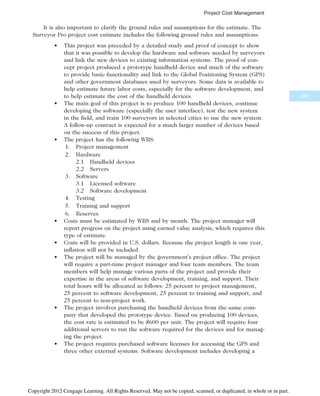It is also important to clarify the ground rules and assumptions for the estimate. The
Surveyor Pro project cost estimate includes the following ground rules and assumptions:
• This project was preceded by a detailed study and proof of concept to show
that it was possible to develop the hardware and software needed by surveyors
and link the new devices to existing information systems. The proof of con-
cept project produced a prototype handheld device and much of the software
to provide basic functionality and link to the Global Positioning System (GPS)
and other government databases used by surveyors. Some data is available to
help estimate future labor costs, especially for the software development, and
to help estimate the cost of the handheld devices.
• The main goal of this project is to produce 100 handheld devices, continue
developing the software (especially the user interface), test the new system
in the field, and train 100 surveyors in selected cities to use the new system.
A follow-up contract is expected for a much larger number of devices based
on the success of this project.
• The project has the following WBS:
1. Project management
2. Hardware
2.1 Handheld devices
2.2 Servers
3. Software
3.1 Licensed software
3.2 Software development
4. Testing
5. Training and support
6. Reserves
• Costs must be estimated by WBS and by month. The project manager will
report progress on the project using earned value analysis, which requires this
type of estimate.
• Costs will be provided in U.S. dollars. Because the project length is one year,
inflation will not be included.
• The project will be managed by the government’s project office. The project
will require a part-time project manager and four team members. The team
members will help manage various parts of the project and provide their
expertise in the areas of software development, training, and support. Their
total hours will be allocated as follows: 25 percent to project management,
25 percent to software development, 25 percent to training and support, and
25 percent to non-project work.
• The project involves purchasing the handheld devices from the same com-
pany that developed the prototype device. Based on producing 100 devices,
the cost rate is estimated to be $600 per unit. The project will require four
additional servers to run the software required for the devices and for manag-
ing the project.
• The project requires purchased software licenses for accessing the GPS and
three other external systems. Software development includes developing a
285
Project Cost Management
Copyright 2012 Cengage Learning. All Rights Reserved. May not be copied, scanned, or duplicated, in whole or in part.
 