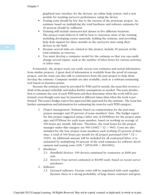 graphical user interface for the devices, an online help system, and a new
module for tracking surveyor performance using the device.
• Testing costs should be low due to the success of the prototype project. An
estimate based on multiplying the total hardware and software estimates by
10 percent should be sufficient.
• Training will include instructor-led classes in five different locations.
The project team believes it will be best to outsource most of the training,
including developing course materials, holding the sessions, and providing
help desk support for three months as the surveyors start using their
devices in the field.
• Because several risks are related to this project, include 20 percent of the
total estimate as reserves.
• You must develop a computer model for the estimate so that you can easily
change several inputs, such as the number of labor hours for various activities
or labor rates.
Fortunately, the project team can easily access cost estimates and actual information
from similar projects. A great deal of information is available from the proof of concept
project, and the team can also talk to contractors from the past project to help them
develop the estimate. Computer models are also available, such as a software-estimating
tool based on function points.
Because the estimate must be provided by WBS and by month, the team first reviews a
draft of the project schedule and makes further assumptions as needed. The team decides
first to estimate the cost of each WBS item and then determine when the work will be per-
formed, even though costs may be incurred at different times than when the work is per-
formed. The team’s budget expert has approved this approach for the estimate. The team has
further assumptions and information for estimating the costs for each WBS category:
1. Project management: Estimate based on compensation for the part-time
project manager and 25 percent of team members’ time. The budget expert
for this project suggested using a labor rate of $100/hour for the project man-
ager and $75/hour for each team member, based on working an average of
160 hours per month, full time. Therefore, the total hours for the project
manager under this category are 960 (160/2 * 12 ¼ 960). Costs are also
included for the four project team members each working 25 percent of their
time: a total of 160 hours per month for all project personnel (160 * 12 ¼
1920). An additional amount will be included for all contracted labor; it is
estimated by multiplying 10 percent of the total estimates for software devel-
opment and testing costs (10% * ($594,000 þ $69,000)).
2. Hardware
2.1 Handheld devices: 100 devices estimated by contractor at $600 per
unit.
2.2 Servers: Four servers estimated at $4,000 each, based on recent server
purchases.
3. Software
3.1 Licensed software: License costs will be negotiated with each supplier.
Because there is a strong probability of large future contracts and great
286
Chapter 7
Copyright 2012 Cengage Learning. All Rights Reserved. May not be copied, scanned, or duplicated, in whole or in part.
 