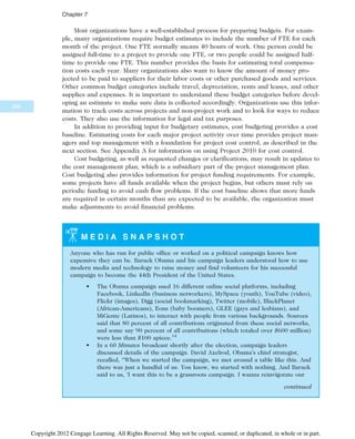 Most organizations have a well-established process for preparing budgets. For exam-
ple, many organizations require budget estimates to include the number of FTE for each
month of the project. One FTE normally means 40 hours of work. One person could be
assigned full-time to a project to provide one FTE, or two people could be assigned half-
time to provide one FTE. This number provides the basis for estimating total compensa-
tion costs each year. Many organizations also want to know the amount of money pro-
jected to be paid to suppliers for their labor costs or other purchased goods and services.
Other common budget categories include travel, depreciation, rents and leases, and other
supplies and expenses. It is important to understand these budget categories before devel-
oping an estimate to make sure data is collected accordingly. Organizations use this infor-
mation to track costs across projects and non-project work and to look for ways to reduce
costs. They also use the information for legal and tax purposes.
In addition to providing input for budgetary estimates, cost budgeting provides a cost
baseline. Estimating costs for each major project activity over time provides project man-
agers and top management with a foundation for project cost control, as described in the
next section. See Appendix A for information on using Project 2010 for cost control.
Cost budgeting, as well as requested changes or clarifications, may result in updates to
the cost management plan, which is a subsidiary part of the project management plan.
Cost budgeting also provides information for project funding requirements. For example,
some projects have all funds available when the project begins, but others must rely on
periodic funding to avoid cash flow problems. If the cost baseline shows that more funds
are required in certain months than are expected to be available, the organization must
make adjustments to avoid financial problems.
M E D I A S N A P S H O T
Anyone who has run for public office or worked on a political campaign knows how
expensive they can be. Barack Obama and his campaign leaders understood how to use
modern media and technology to raise money and find volunteers for his successful
campaign to become the 44th President of the United States.
• The Obama campaign used 16 different online social platforms, including
Facebook, LinkedIn (business networkers), MySpace (youth), YouTube (video),
Flickr (images), Digg (social bookmarking), Twitter (mobile), BlackPlanet
(African-Americans), Eons (baby boomers), GLEE (gays and lesbians), and
MiGente (Latinos), to interact with people from various backgrounds. Sources
said that 80 percent of all contributions originated from these social networks,
and some say 90 percent of all contributions (which totaled over $600 million)
were less than $100 apiece.14
• In a 60 Minutes broadcast shortly after the election, campaign leaders
discussed details of the campaign. David Axelrod, Obama’s chief strategist,
recalled, “When we started the campaign, we met around a table like this. And
there was just a handful of us. You know, we started with nothing. And Barack
said to us, ‘I want this to be a grassroots campaign. I wanna reinvigorate our
continued
290
Chapter 7
Copyright 2012 Cengage Learning. All Rights Reserved. May not be copied, scanned, or duplicated, in whole or in part.
 
