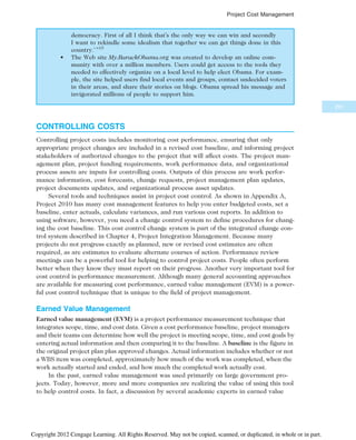 democracy. First of all I think that’s the only way we can win and secondly
I want to rekindle some idealism that together we can get things done in this
country.’ ”15
• The Web site My.BarackObama.org was created to develop an online com-
munity with over a million members. Users could get access to the tools they
needed to effectively organize on a local level to help elect Obama. For exam-
ple, the site helped users find local events and groups, contact undecided voters
in their areas, and share their stories on blogs. Obama spread his message and
invigorated millions of people to support him.
CONTROLLING COSTS
Controlling project costs includes monitoring cost performance, ensuring that only
appropriate project changes are included in a revised cost baseline, and informing project
stakeholders of authorized changes to the project that will affect costs. The project man-
agement plan, project funding requirements, work performance data, and organizational
process assets are inputs for controlling costs. Outputs of this process are work perfor-
mance information, cost forecasts, change requests, project management plan updates,
project documents updates, and organizational process asset updates.
Several tools and techniques assist in project cost control. As shown in Appendix A,
Project 2010 has many cost management features to help you enter budgeted costs, set a
baseline, enter actuals, calculate variances, and run various cost reports. In addition to
using software, however, you need a change control system to define procedures for chang-
ing the cost baseline. This cost control change system is part of the integrated change con-
trol system described in Chapter 4, Project Integration Management. Because many
projects do not progress exactly as planned, new or revised cost estimates are often
required, as are estimates to evaluate alternate courses of action. Performance review
meetings can be a powerful tool for helping to control project costs. People often perform
better when they know they must report on their progress. Another very important tool for
cost control is performance measurement. Although many general accounting approaches
are available for measuring cost performance, earned value management (EVM) is a power-
ful cost control technique that is unique to the field of project management.
Earned Value Management
Earned value management (EVM) is a project performance measurement technique that
integrates scope, time, and cost data. Given a cost performance baseline, project managers
and their teams can determine how well the project is meeting scope, time, and cost goals by
entering actual information and then comparing it to the baseline. A baseline is the figure in
the original project plan plus approved changes. Actual information includes whether or not
a WBS item was completed, approximately how much of the work was completed, when the
work actually started and ended, and how much the completed work actually cost.
In the past, earned value management was used primarily on large government pro-
jects. Today, however, more and more companies are realizing the value of using this tool
to help control costs. In fact, a discussion by several academic experts in earned value
291
Project Cost Management
Copyright 2012 Cengage Learning. All Rights Reserved. May not be copied, scanned, or duplicated, in whole or in part.
 